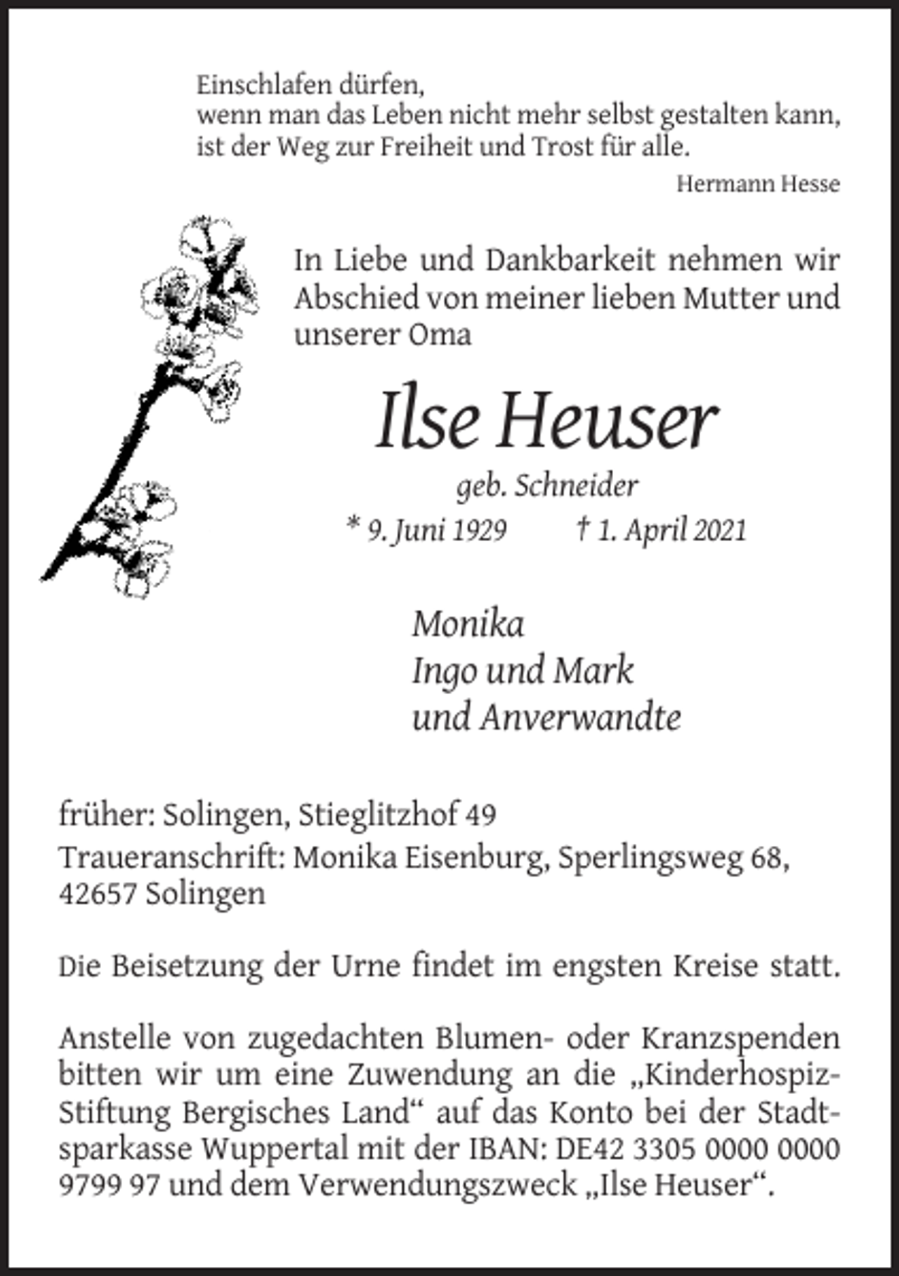 <p>Einschlafen dürfen,<br />wenn man das Leben nicht mehr selbst gestalten kann,<br />ist der Weg zur Freiheit und Trost für alle.<br />Hermann Hesse</p><p>In Liebe und Dankbarkeit nehmen wir<br />Abschied von meiner lieben Mutter und<br />unserer Oma</p><p>Ilse Heuser<br />geb. Schneider<br />* 9. Juni 1929<br />† 1. April 2021</p><p>Monika<br />Ingo und Mark<br />und Anverwandte<br />früher: Solingen, Stieglitzhof 49<br />Traueranschrift: Monika Eisenburg, Sperlingsweg 68,<br />42657 Solingen<br />Die Beisetzung der Urne findet im engsten Kreise statt.</p><p>Anstelle von zugedachten Blumen- oder Kranzspenden<br />bitten wir um eine Zuwendung an die „KinderhospizStiftung Bergisches Land“ auf das Konto bei der Stadtsparkasse Wuppertal mit der IBAN: DE42 3305<br />9797 und dem Verwendungszweck „Ilse Heuser“.</p>