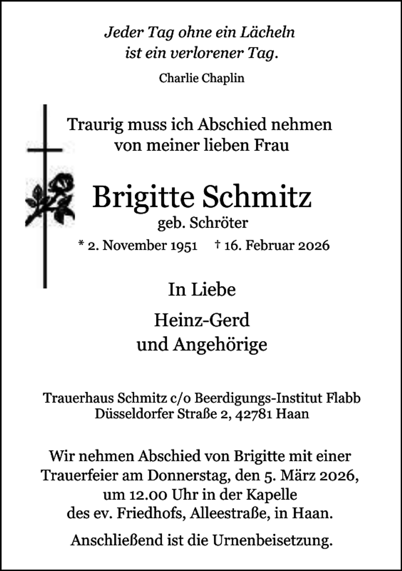 <p>Jeder Tag ohne ein Lächeln<br />ist ein verlorener Tag.<br />Charlie Chaplin</p><p>T<br />Traurig muss ich Abschied nehmen<br />von meiner lieben Frau</p><p>Brigitte Schmitz<br />geb. Schröter</p><p>* 2. November 1951</p><p>† 16. Februar 2026</p><p>In Liebe<br />Heinz-Gerd<br />und Angehörige<br />Trauerhaus Schmitz c/o Beerdigungs-Institut Flabb<br />Düsseldorfer Straße 2, 42781 Haan</p><p>Wir nehmen Abschied von Brigitte mit einer<br />Trauerfeier am Donnerstag, den 5. März 2026,<br />um 12.00 Uhr in der Kapelle<br />des ev. Friedhofs, Alleestraße, in Haan.<br />Anschließend ist die Urnenbeisetzung.</p>
