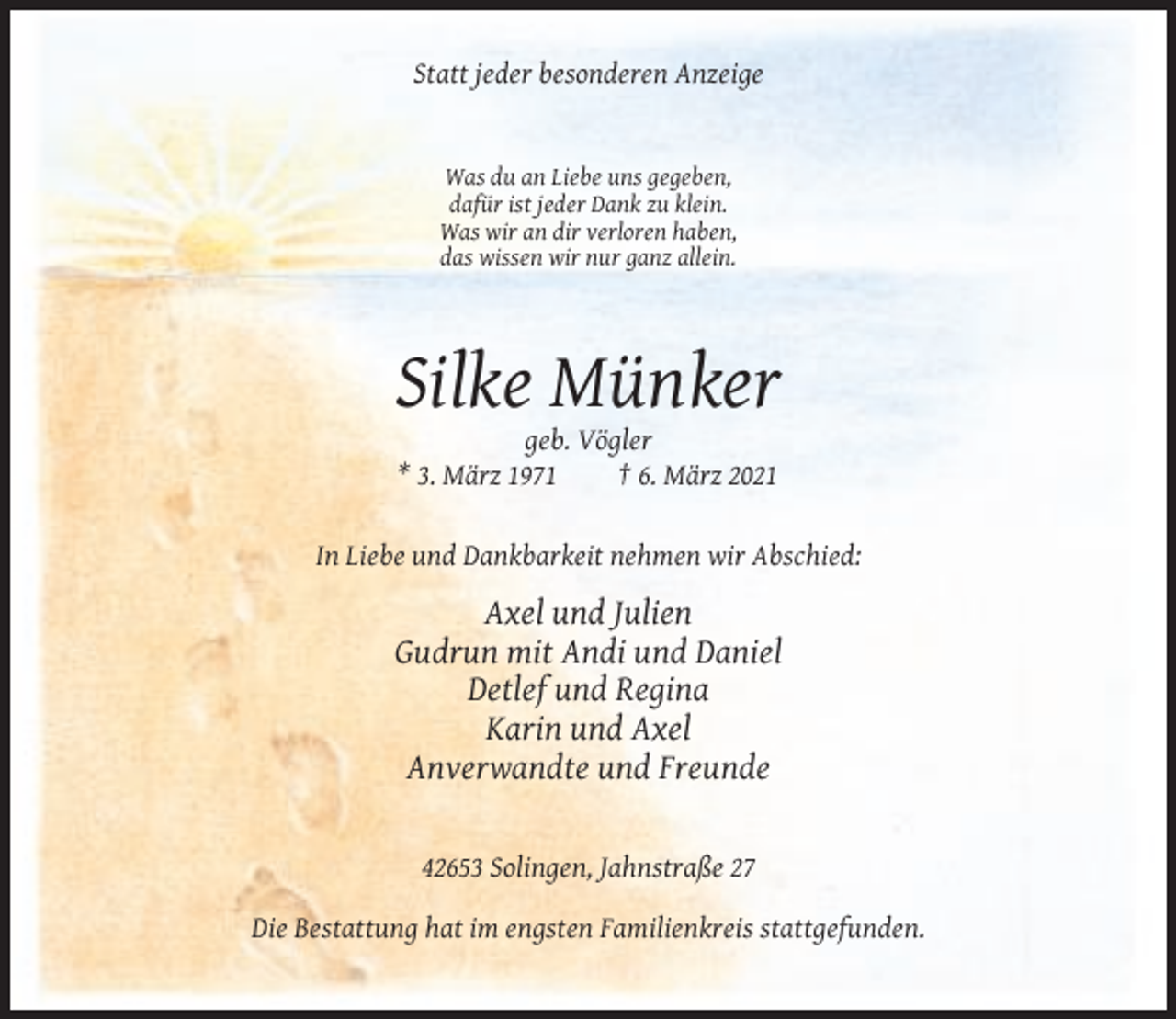 <p>Statt jeder besonderen Anzeige</p><p>Was du an Liebe uns gegeben,<br />dafür ist jeder Dank zu klein.<br />Was wir an dir verloren haben,<br />das wissen wir nur ganz allein.</p><p>Silke Münker<br />geb. Vögler<br />* 3. März 1971<br />† 6. März 2021</p><p>In Liebe und Dankbarkeit nehmen wir Abschied:</p><p>Axel und Julien<br />Gudrun mit Andi und Daniel<br />Detlef und Regina<br />Karin und Axel<br />Anverwandte und Freunde</p><p>42653 Solingen, Jahnstraße 27<br />Die Bestattung hat im engsten Familienkreis stattgefunden.</p>