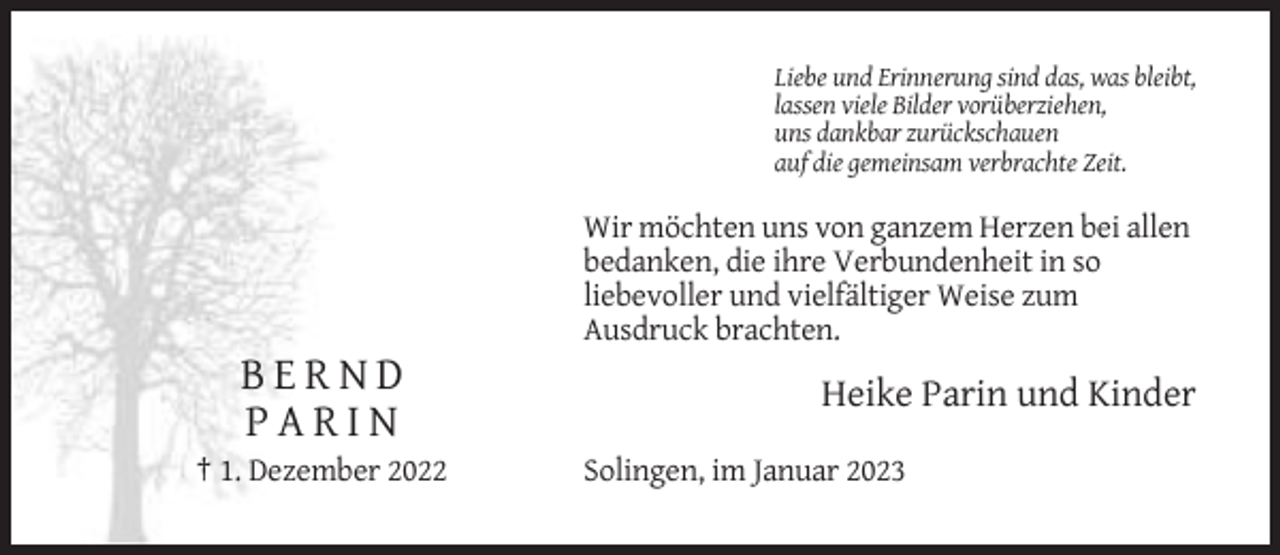 <p>Liebe und Erinnerung sind das, was bleibt,<br />lassen viele Bilder vorüberziehen,<br />uns dankbar zurückschauen<br />auf die gemeinsam verbrachte Zeit.</p><p>Wir möchten uns von ganzem Herzen bei allen<br />bedanken, die ihre Verbundenheit in so<br />liebevoller und vielfältiger Weise zum<br />Ausdruck brachten.</p><p>BERND<br />PARIN<br />† 1. Dezember 2022</p><p>Heike Parin und Kinder<br />Solingen, im Januar 2023</p>