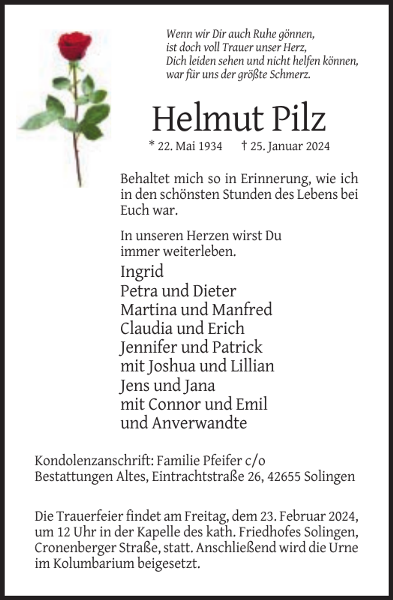 <p>Wenn wir Dir auch Ruhe gönnen,<br />ist doch voll Trauer unser Herz,<br />Dich leiden sehen und nicht helfen können,<br />war für uns der größte Schmerz.</p><p>Helmut Pilz<br />* 22. Mai 1934</p><p>† 25. Januar 2024</p><p>Behaltet mich so in Erinnerung, wie ich<br />in den schönsten Stunden des Lebens bei<br />Euch war.<br />In unseren Herzen wirst Du<br />immer weiterleben.</p><p>Ingrid<br />Petra und Dieter<br />Martina und Manfred<br />Claudia und Erich<br />Jennifer und Patrick<br />mit Joshua und Lillian<br />Jens und Jana<br />mit Connor und Emil<br />und Anverwandte<br />Kondolenzanschrift: Familie Pfeifer c/o<br />Bestattungen Altes, Eintrachtstraße 26, 42655 Solingen<br />Die Trauerfeier findet am Freitag, dem 23. Februar 2024,<br />um 12 Uhr in der Kapelle des kath. Friedhofes Solingen,<br />Cronenberger Straße, statt. Anschließend wird die Urne<br />im Kolumbarium beigesetzt.</p>