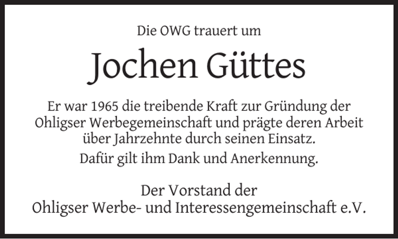 <p>Die OWG trauert um</p><p>Jochen Güttes<br />Er war 1965 die treibende Kraft zur Gründung der<br />Ohligser Werbegemeinschaft und prägte deren Arbeit<br />über Jahrzehnte durch seinen Einsatz.<br />Dafür gilt ihm Dank und Anerkennung.</p><p>Der Vorstand der<br />Ohligser Werbe- und Interessengemeinschaft e.V.</p>