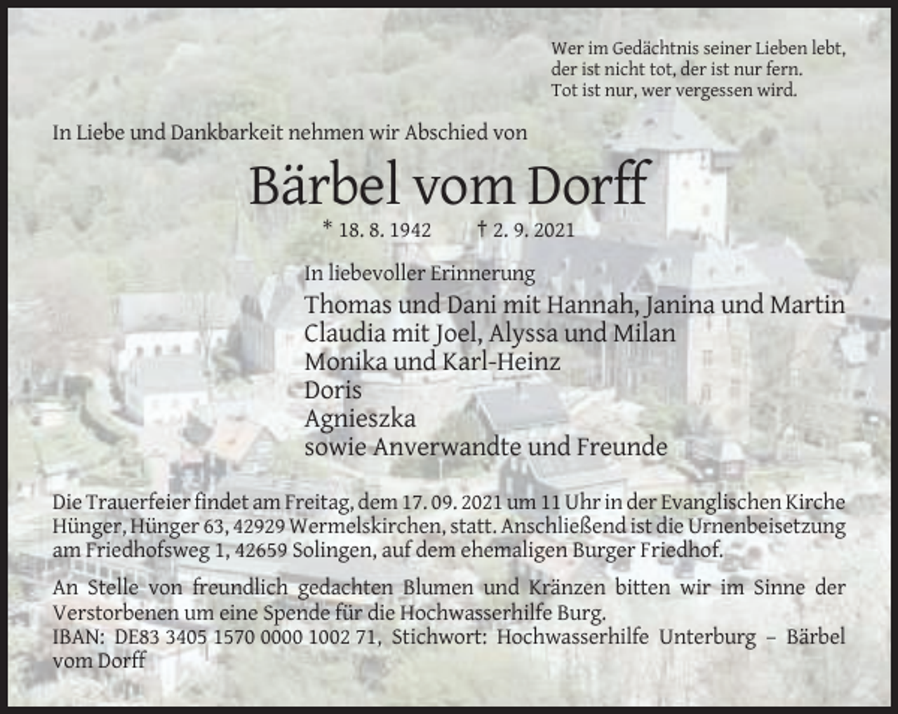 <p>Wer im Gedächtnis seiner Lieben lebt,<br />der ist nicht tot, der ist nur fern.<br />Tot ist nur, wer vergessen wird.</p><p>In Liebe und Dankbarkeit nehmen wir Abschied von</p><p>Bärbel vom Dorff<br />* 18. 8. 1942</p><p>† 2. 9. 2021</p><p>In liebevoller Erinnerung</p><p>Thomas und Dani mit Hannah, Janina und Martin<br />Claudia mit Joel, Alyssa und Milan<br />Monika und Karl-Heinz<br />Doris<br />Agnieszka<br />sowie Anverwandte und Freunde<br />Die Trauerfeier findet am Freitag, dem 17. 09. 2021 um 11 Uhr in der Evanglischen Kirche<br />Hünger, Hünger 63, 42929 Wermelskirchen, statt. Anschließend ist die Urnenbeisetzung<br />am Friedhofsweg 1, 42659 Solingen, auf dem ehemaligen Burger Friedhof.<br />An Stelle von freundlich gedachten Blumen und Kränzen bitten wir im Sinne der<br />Verstorbenen um eine Spende für die Hochwasserhilfe Burg.<br />IBAN: DE8405 157000 1002 71, Stichwort: Hochwasserhilfe Unterburg – Bärbel<br />vom Dorff</p>