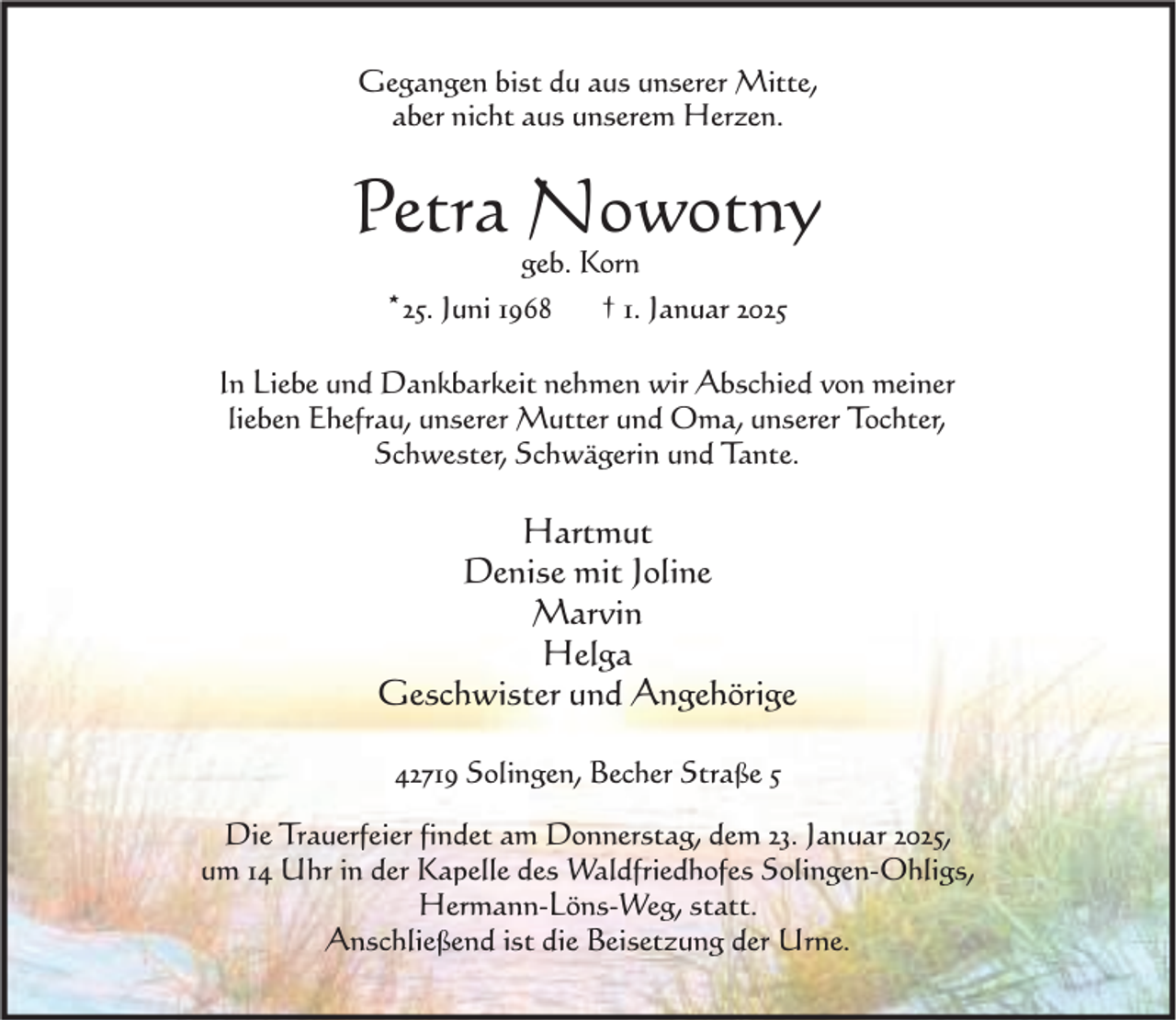 <p>Gegangen bist du aus unserer Mitte,<br />aber nicht aus unserem Herzen.</p><p>Petra Nowotny<br />geb. Korn<br />*25. Juni 1968 † 1. Januar 2025</p><p>In Liebe und Dankbarkeit nehmen wir Abschied von meiner<br />lieben Ehefrau, unserer Mutter und Oma, unserer Tochter,<br />Schwester, Schwägerin und Tante.</p><p>Hartmut<br />Denise mit Joline<br />Marvin<br />Helga<br />Geschwister und Angehörige<br />42719 Solingen, Becher Straße 5<br />Die Trauerfeier findet am Donnerstag, dem 23. Januar 2025,<br />um 14 Uhr in der Kapelle des Waldfriedhofes Solingen-Ohligs,<br />Hermann-Löns-Weg, statt.<br />Anschließend ist die Beisetzung der Urne.</p>