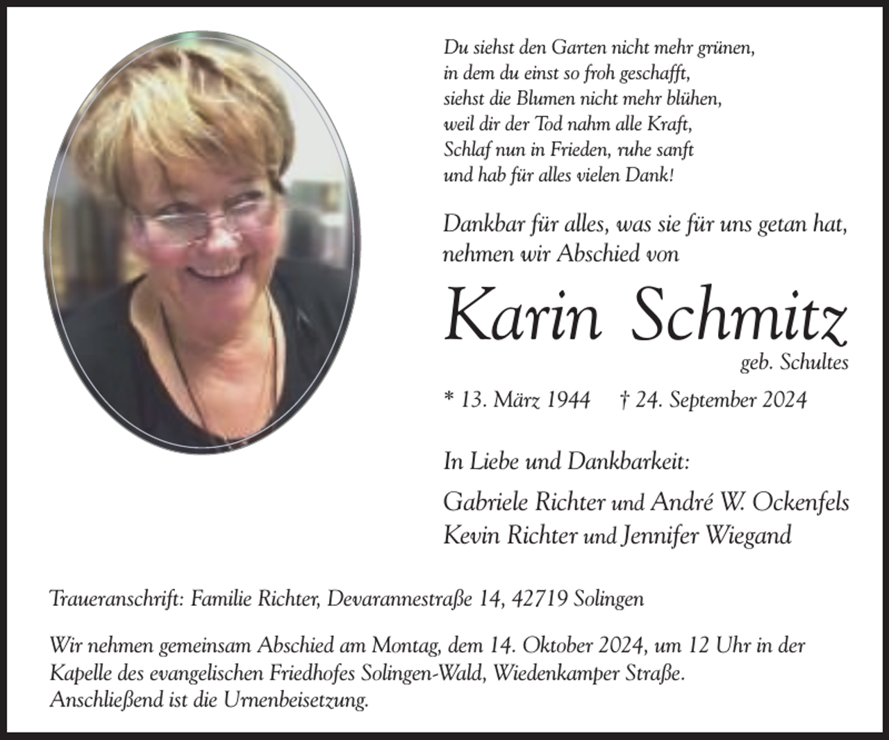 <p>Du siehst den Garten nicht mehr grünen,<br />in dem du einst so froh geschafft,<br />siehst die Blumen nicht mehr blühen,<br />weil dir der Tod nahm alle Kraft,<br />Schlaf nun in Frieden, ruhe sanft<br />und hab für alles vielen Dank!</p><p>Dankbar für alles, was sie für uns getan hat,<br />nehmen wir Abschied von</p><p>Karin Schmitz<br />geb. Schultes</p><p>* 13. März 1944</p><p>† 24. September 2024</p><p>In Liebe und Dankbarkeit:</p><p>Gabriele Richter und André W. Ockenfels<br />Kevin Richter und Jennifer Wiegand<br />Traueranschrift: Familie Richter, Devarannestraße 14, 42719 Solingen<br />Wir nehmen gemeinsam Abschied am Montag, dem 14. Oktober 2024, um 12 Uhr in der<br />Kapelle des evangelischen Friedhofes Solingen-Wald, Wiedenkamper Straße.<br />Anschließend ist die Urnenbeisetzung.</p>