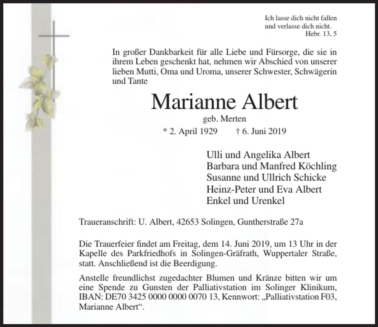 <p>Ich lasse dich nicht fallen<br />und verlasse dich nicht.<br />Hebr. 13, 5</p><p>In großer Dankbarkeit für alle Liebe und Fürsorge, die sie in<br />ihrem Leben geschenkt hat, nehmen wir Abschied von unserer<br />lieben Mutti, Oma und Uroma, unserer Schwester, Schwägerin<br />und Tante</p><p>Marianne Albert<br />geb. Merten<br />* 2. April 1929<br />† 6. Juni 2019</p><p>Ulli und Angelika Albert<br />Barbara und Manfred Köchling<br />Susanne und Ullrich Schicke<br />Heinz-Peter und Eva Albert<br />Enkel und Urenkel<br />Traueranschrift: U. Albert, 42653 Solingen, Guntherstraße 27a<br />Die Trauerfeier findet am Freitag, dem 14. Juni 2019, um 13 Uhr in der<br />Kapelle des Parkfriedhofs in Solingen-Gräfrath, Wuppertaler Straße,<br />statt. Anschließend ist die Beerdigung.<br />Anstelle freundlichst zugedachter Blumen und Kränze bitten wir um<br />eine Spende zu Gunsten der Palliativstation im Solinger Klinikum,<br />IBAN: DE70 3425 0070 13, Kennwort: „Palliativstation F03,<br />Marianne Albert“.</p>
