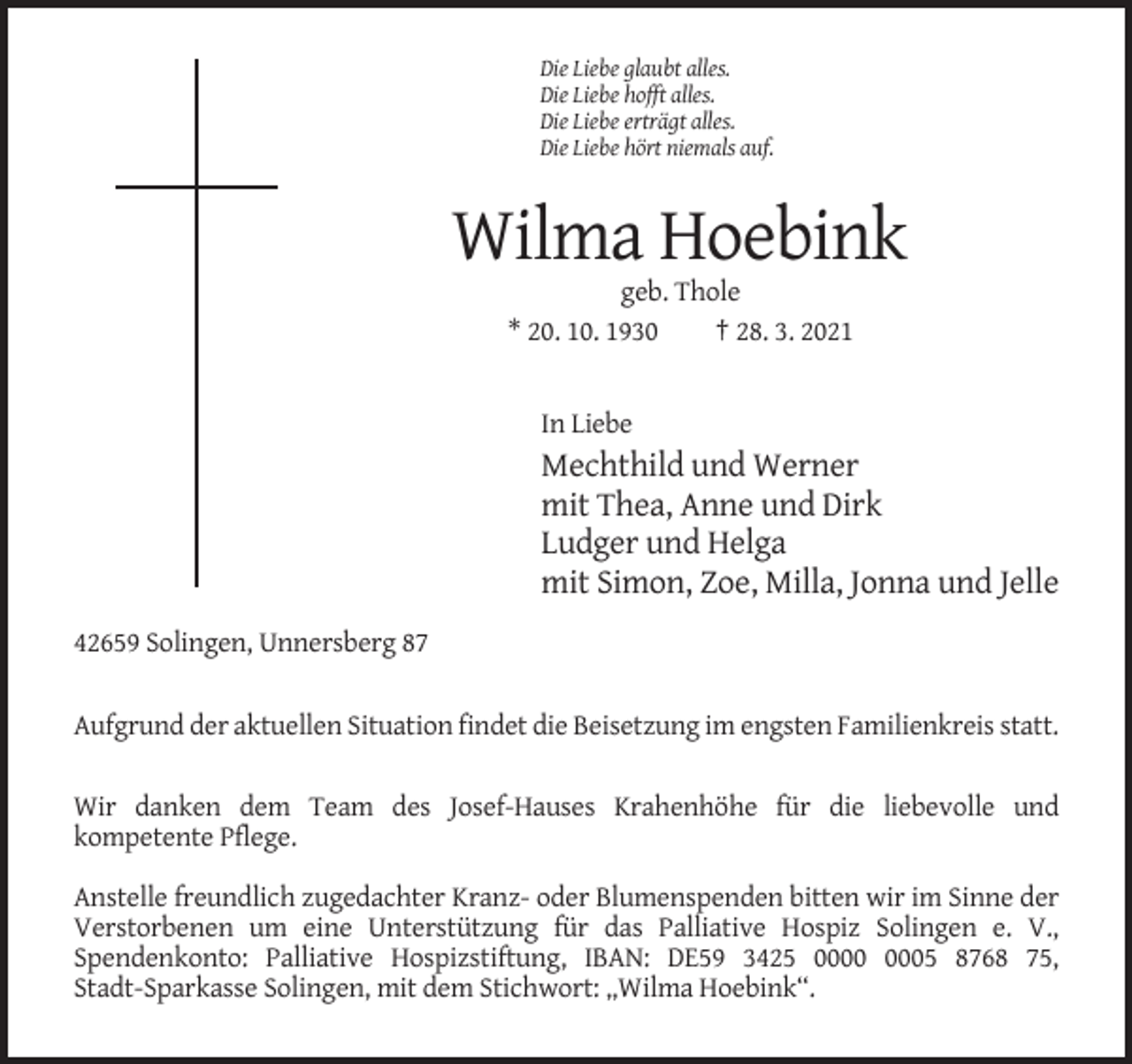 <p>Die Liebe glaubt alles.<br />Die Liebe hofft alles.<br />Die Liebe erträgt alles.<br />Die Liebe hört niemals auf.</p><p>Wilma Hoebink<br />geb. Thole<br />* 20. 10. 1930<br />† 28. 3. 2021</p><p>In Liebe</p><p>Mechthild und Werner<br />mit Thea, Anne und Dirk<br />Ludger und Helga<br />mit Simon, Zoe, Milla, Jonna und Jelle<br />42659 Solingen, Unnersberg 87<br />Aufgrund der aktuellen Situation findet die Beisetzung im engsten Familienkreis statt.<br />Wir danken dem Team des Josef-Hauses Krahenhöhe für die liebevolle und<br />kompetente Pflege.<br />Anstelle freundlich zugedachter Kranz- oder Blumenspenden bitten wir im Sinne der<br />Verstorbenen um eine Unterstützung für das Palliative Hospiz Solingen e. V.,<br />Spendenkonto: Palliative Hospizstiftung, IBAN: DE59 3425 05 8768 75,<br />Stadt-Sparkasse Solingen, mit dem Stichwort: „Wilma Hoebink“.</p>