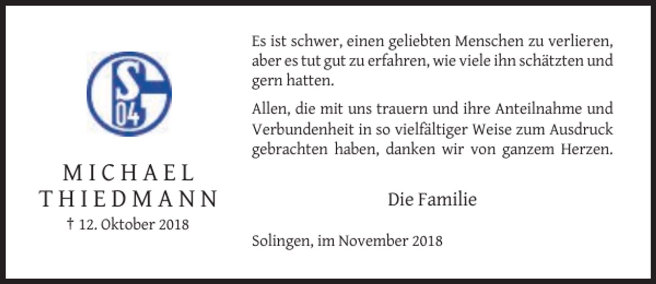 <p>Es ist schwer, einen geliebten Menschen zu verlieren,<br />aber es tut gut zu erfahren, wie viele ihn schätzten und<br />gern hatten.<br />Allen, die mit uns trauern und ihre Anteilnahme und<br />Verbundenheit in so vielfältiger Weise zum Ausdruck<br />gebrachten haben, danken wir von ganzem Herzen.</p><p>MICHAEL<br />THIEDMANN</p><p>Die Familie</p><p>† 12. Oktober 2018<br />Solingen, im November 2018</p>