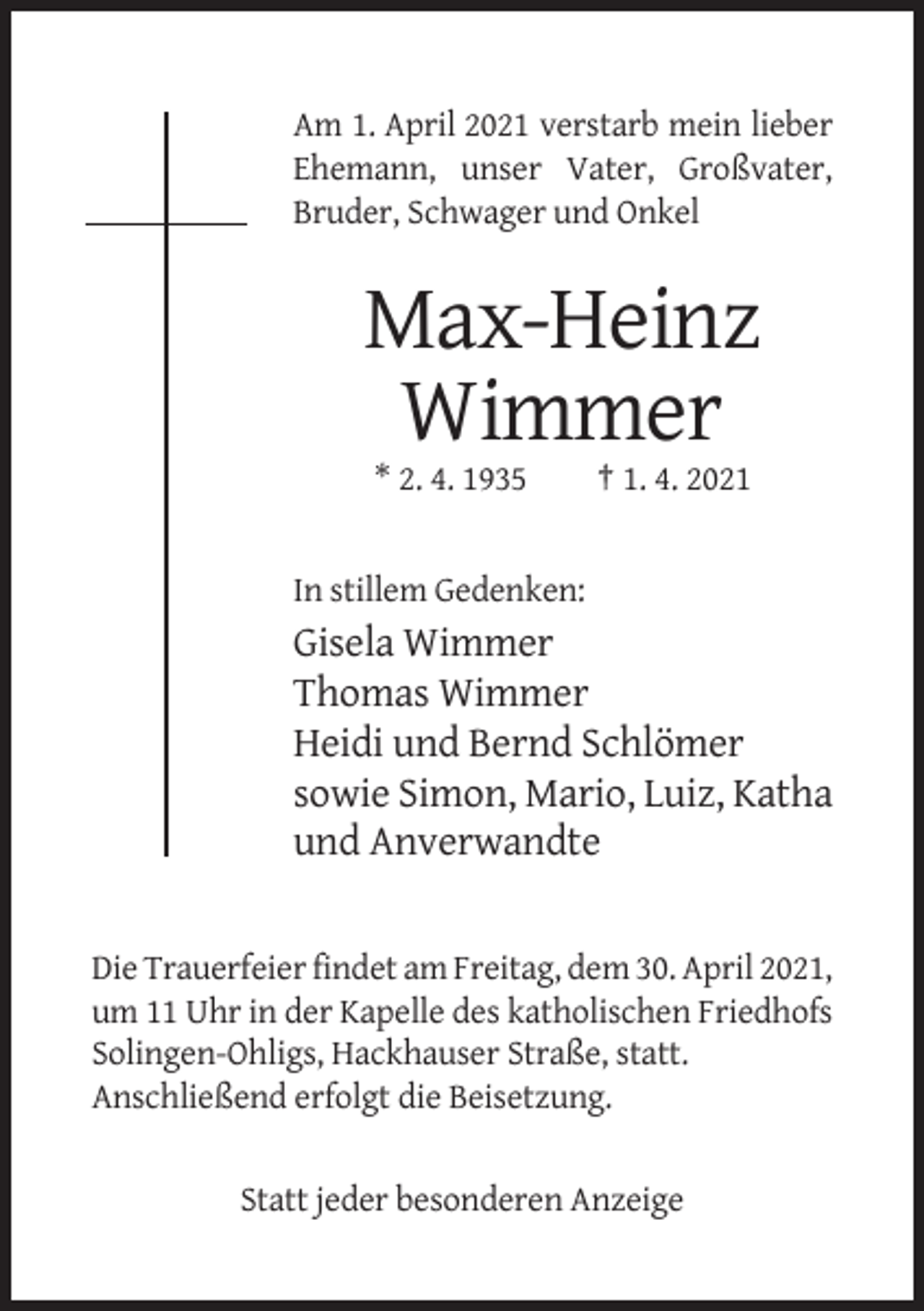 <p>Am 1. April 2021 verstarb mein lieber<br />Ehemann, unser Vater, Großvater,<br />Bruder, Schwager und Onkel</p><p>Max-Heinz<br />Wimmer<br />* 2. 4. 1935</p><p>† 1. 4. 2021</p><p>In stillem Gedenken:</p><p>Gisela Wimmer<br />Thomas Wimmer<br />Heidi und Bernd Schlömer<br />sowie Simon, Mario, Luiz, Katha<br />und Anverwandte</p><p>Die Trauerfeier findet am Freitag, dem 30. April 2021,<br />um 11 Uhr in der Kapelle des katholischen Friedhofs<br />Solingen-Ohligs, Hackhauser Straße, statt.<br />Anschließend erfolgt die Beisetzung.</p><p>Statt jeder besonderen Anzeige</p>