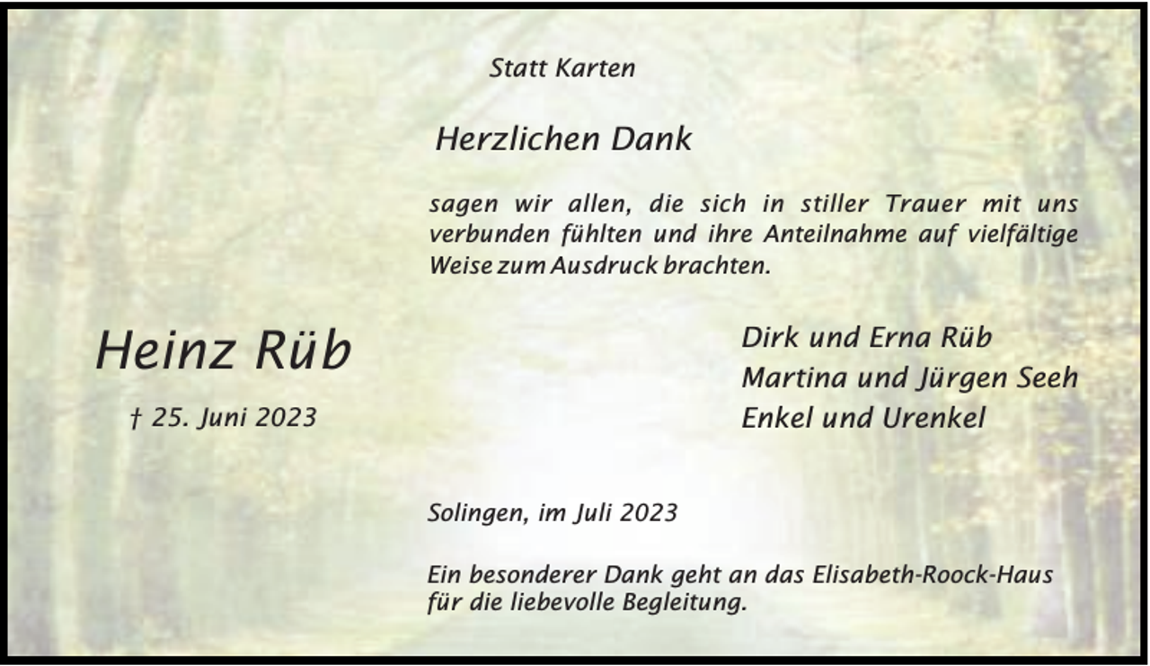 <p>Statt Karten</p><p>Herzlichen Dank<br />sagen wir allen, die sich in stiller Trauer mit uns<br />verbunden fühlten und ihre Anteilnahme auf vielfältige<br />Weise zum Ausdruck brachten.</p><p>Heinz Rüb</p><p>Dirk und Erna Rüb<br />Martina und Jürgen Seeh<br />Enkel und Urenkel</p><p>† 25. Juni 2023</p><p>Solingen, im Juli 2023<br />Ein besonderer Dank geht an das Elisabeth-Roock-Haus<br />für die liebevolle Begleitung.</p>