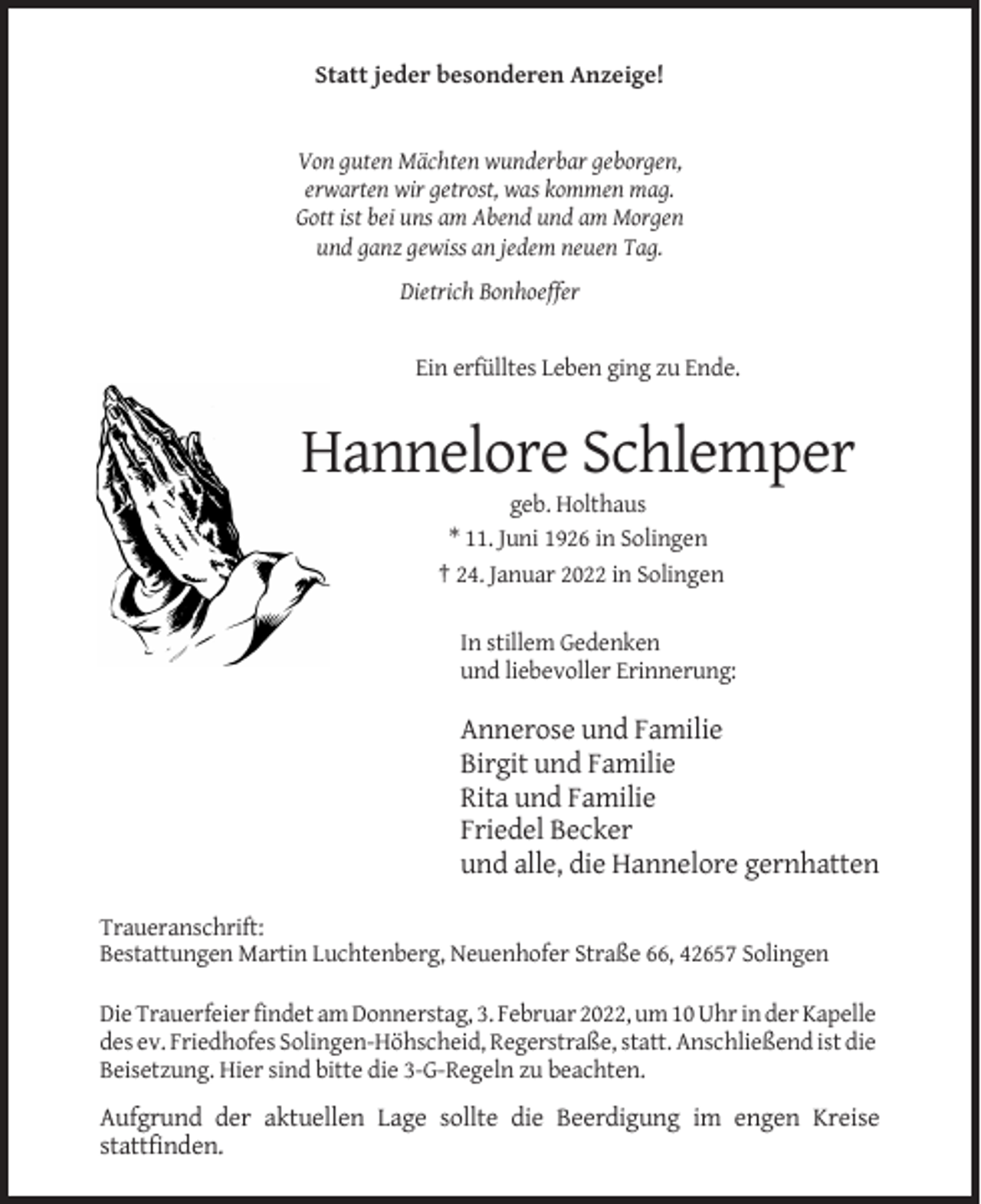 <p>Statt jeder besonderen Anzeige!</p><p>Von guten Mächten wunderbar geborgen,<br />erwarten wir getrost, was kommen mag.<br />Gott ist bei uns am Abend und am Morgen<br />und ganz gewiss an jedem neuen Tag.<br />Dietrich Bonhoeffer</p><p>Ein erfülltes Leben ging zu Ende.</p><p>Hannelore Schlemper<br />geb. Holthaus<br />* 11. Juni 1926 in Solingen<br />† 24. Januar 2022 in Solingen<br />In stillem Gedenken<br />und liebevoller Erinnerung:</p><p>Annerose und Familie<br />Birgit und Familie<br />Rita und Familie<br />Friedel Becker<br />und alle, die Hannelore gernhatten<br />Traueranschrift:<br />Bestattungen Martin Luchtenberg, Neuenhofer Straße 66, 42657 Solingen<br />Die Trauerfeier findet am Donnerstag, 3. Februar 2022, um 10 Uhr in der Kapelle<br />des ev. Friedhofes Solingen-Höhscheid, Regerstraße, statt. Anschließend ist die<br />Beisetzung. Hier sind bitte die 3-G-Regeln zu beachten.</p><p>Aufgrund der aktuellen Lage sollte die Beerdigung im engen Kreise<br />stattfinden.</p>