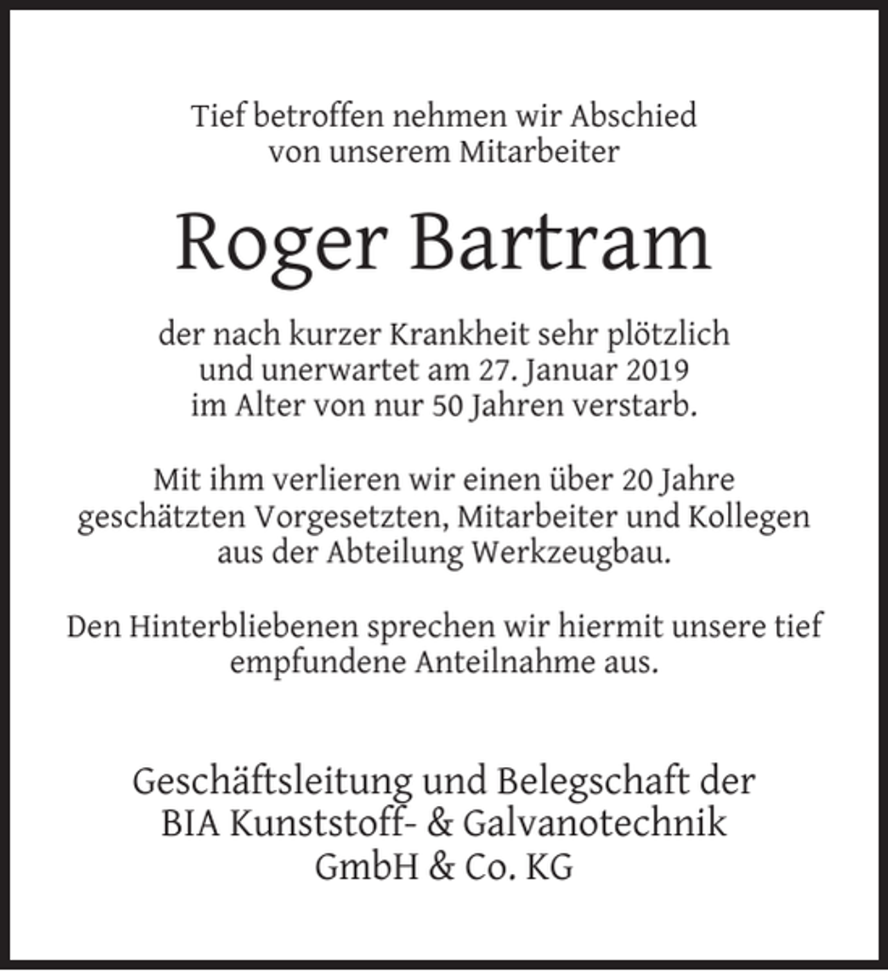 <p>Tief betroffen nehmen wir Abschied<br />von unserem Mitarbeiter</p><p>Roger Bartram<br />der nach kurzer Krankheit sehr plötzlich<br />und unerwartet am 27. Januar 2019<br />im Alter von nur 50 Jahren verstarb.<br />Mit ihm verlieren wir einen über 20 Jahre<br />geschätzten Vorgesetzten, Mitarbeiter und Kollegen<br />aus der Abteilung Werkzeugbau.<br />Den Hinterbliebenen sprechen wir hiermit unsere tief<br />empfundene Anteilnahme aus.</p><p>Geschäftsleitung und Belegschaft der<br />BIA Kunststoff- &amp; Galvanotechnik<br />GmbH &amp; Co. KG</p>