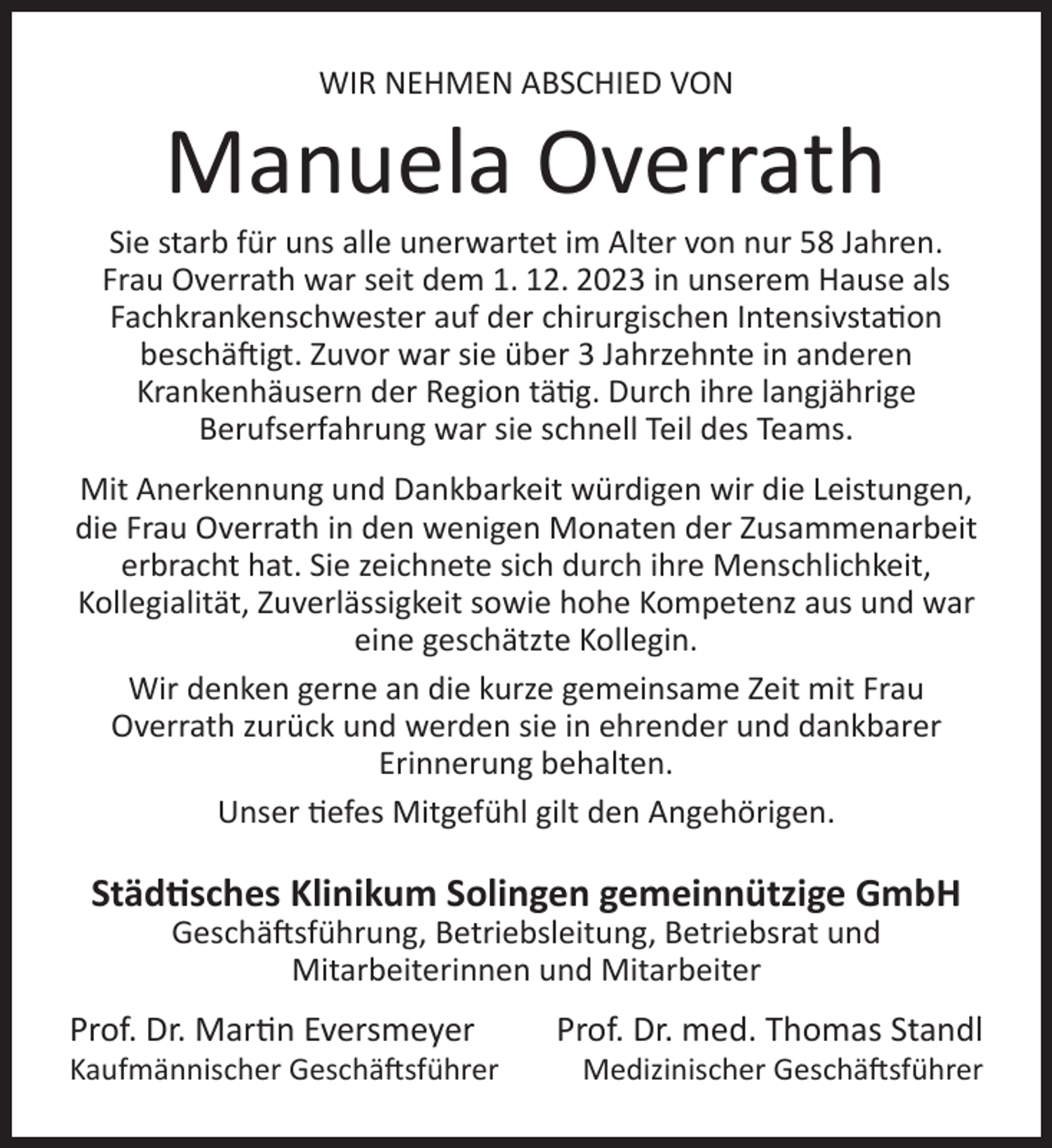 <p>WIR NEHMEN ABSCHIED VON</p>
<p>Manuela Overrath</p>
<p>Sie starb für uns alle unerwartet im Alter von nur 58 Jahren.<br />Frau Overrath war seit dem 1. 12. 2023 in unserem Hause als<br />Fachkrankenschwester auf der chirurgischen Intensivstation<br />beschäftigt. Zuvor war sie über 3 Jahrzehnte in anderen<br />Krankenhäusern der Region tätig. Durch ihre langjährige<br />Berufserfahrung war sie schnell Teil des Teams.<br />Mit Anerkennung und Dankbarkeit würdigen wir die Leistungen,<br />die Frau Overrath in den wenigen Monaten der Zusammenarbeit<br />erbracht hat. Sie zeichnete sich durch ihre Menschlichkeit,<br />Kollegialität, Zuverlässigkeit sowie hohe Kompetenz aus und war<br />eine geschätzte Kollegin.<br />Wir denken gerne an die kurze gemeinsame Zeit mit Frau<br />Overrath zurück und werden sie in ehrender und dankbarer<br />Erinnerung behalten.<br />Unser tiefes Mitgefühl gilt den Angehörigen.</p>
<p>Städtisches Klinikum Solingen gemeinnützige GmbH<br />Geschäftsführung, Betriebsleitung, Betriebsrat und<br />Mitarbeiterinnen und Mitarbeiter</p>
<p>Prof. Dr. Martin Eversmeyer</p>
<p>Kaufmännischer Geschäftsführer</p>
<p>Prof. Dr. med. Thomas Standl</p>
<p>Medizinischer Geschäftsführer</p>