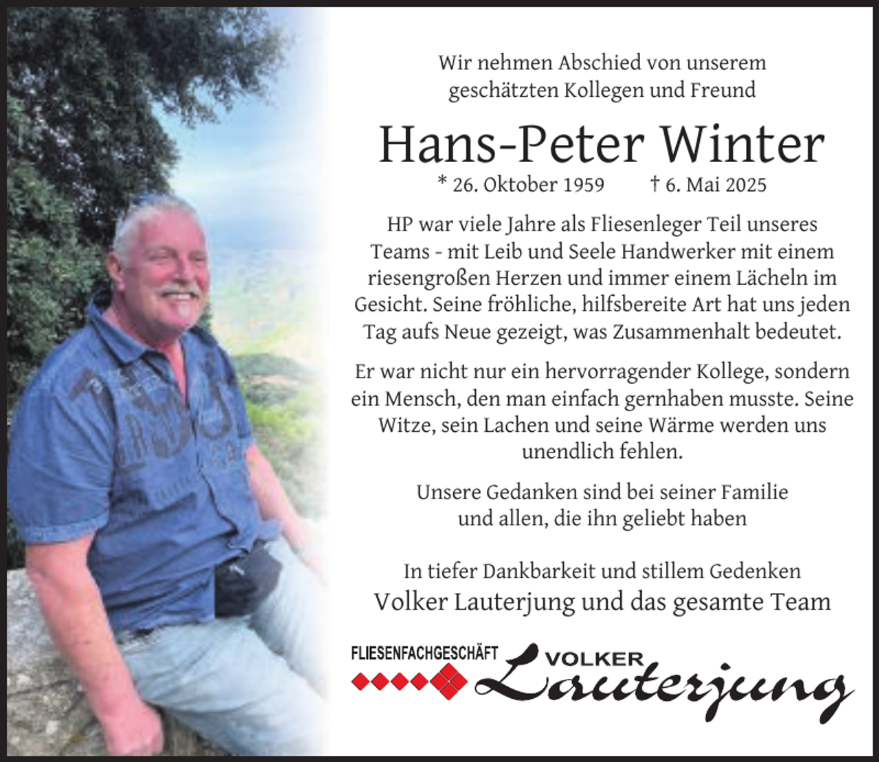 <p>Wir nehmen Abschied von unserem<br />geschätzten Kollegen und Freund</p><p>Hans-Peter Winter<br />* 26. Oktober 1959</p><p>† 6. Mai 2025</p><p>HP war viele Jahre als Fliesenleger Teil unseres<br />Teams - mit Leib und Seele Handwerker mit einem<br />riesengroßen Herzen und immer einem Lächeln im<br />Gesicht. Seine fröhliche, hilfsbereite Art hat uns jeden<br />Tag aufs Neue gezeigt, was Zusammenhalt bedeutet.<br />Er war nicht nur ein hervorragender Kollege, sondern<br />ein Mensch, den man einfach gernhaben musste. Seine<br />Witze, sein Lachen und seine Wärme werden uns<br />unendlich fehlen.<br />Unsere Gedanken sind bei seiner Familie<br />und allen, die ihn geliebt haben<br />In tiefer Dankbarkeit und stillem Gedenken</p><p>Volker Lauterjung und das gesamte Team</p>
