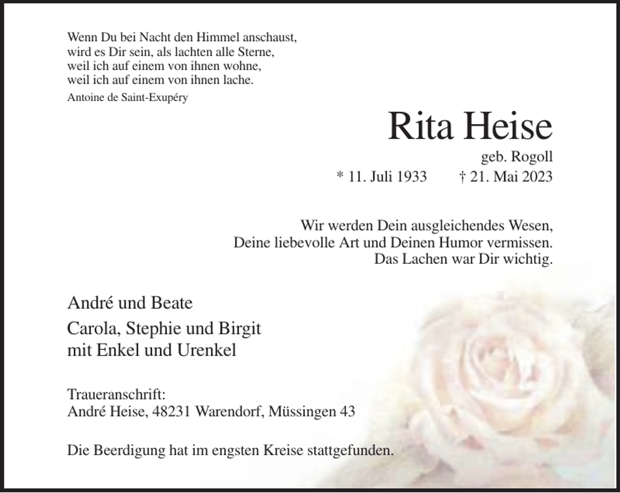 <p>Wenn Du bei Nacht den Himmel anschaust,<br />wird es Dir sein, als lachten alle Sterne,<br />weil ich auf einem von ihnen wohne,<br />weil ich auf einem von ihnen lache.<br />Antoine de Saint-Exupéry</p><p>Rita Heise<br />* 11. Juli 1933</p><p>geb. Rogoll<br />† 21. Mai 2023</p><p>Wir werden Dein ausgleichendes Wesen,<br />Deine liebevolle Art und Deinen Humor vermissen.<br />Das Lachen war Dir wichtig.</p><p>André und Beate<br />Carola, Stephie und Birgit<br />mit Enkel und Urenkel<br />Traueranschrift:<br />André Heise, 48231 Warendorf, Müssingen 43<br />Die Beerdigung hat im engsten Kreise stattgefunden.</p>