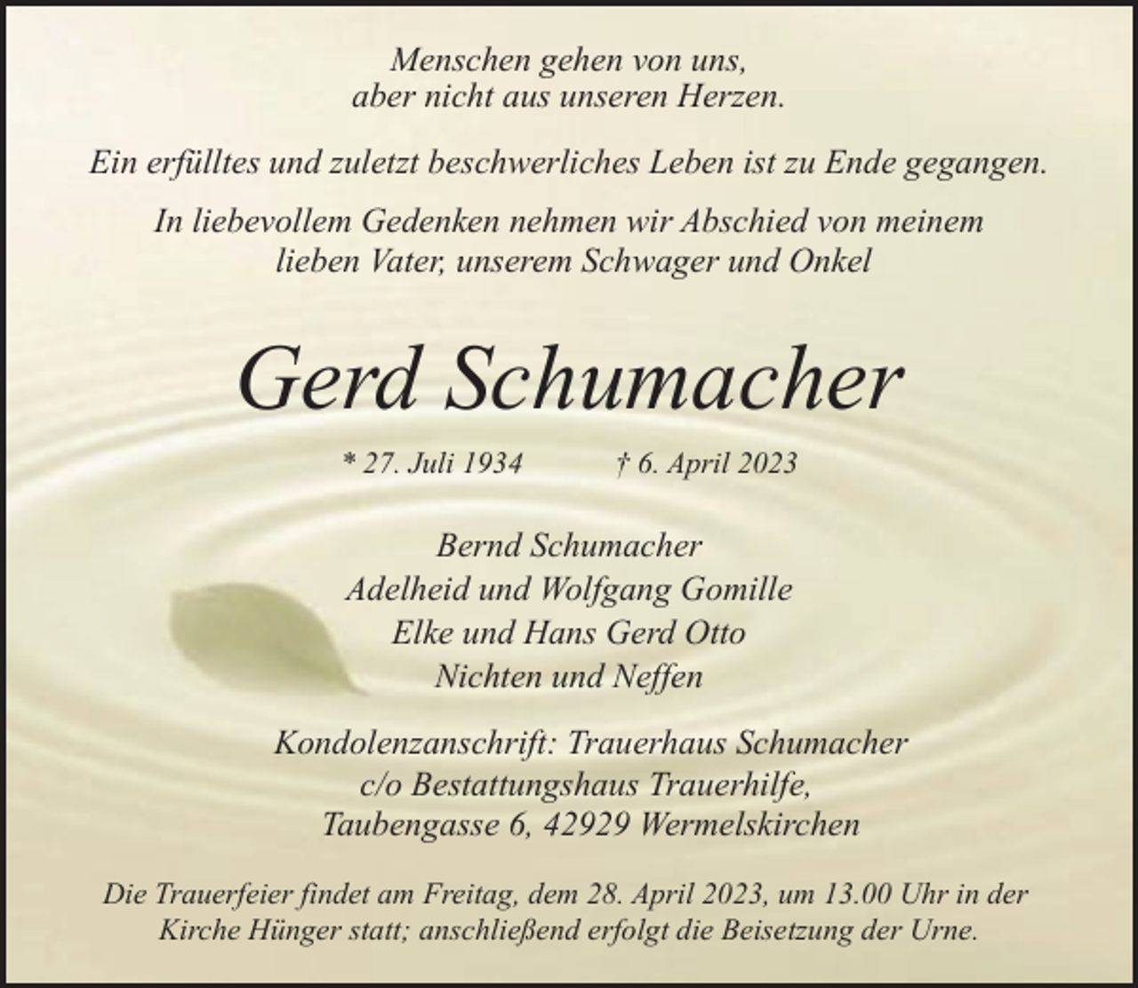 <p>Menschen gehen von uns,<br />aber nicht aus unseren Herzen.<br />Ein erfülltes und zuletzt beschwerliches Leben ist zu Ende gegangen.<br />In liebevollem Gedenken nehmen wir Abschied von meinem<br />lieben Vater, unserem Schwager und Onkel</p><p>Gerd Schumacher<br />* 27. Juli 1934</p><p>† 6. April 2023</p><p>Bernd Schumacher<br />Adelheid und Wolfgang Gomille<br />Elke und Hans Gerd Otto<br />Nichten und Neffen<br />Kondolenzanschrift: Trauerhaus Schumacher<br />c/o Bestattungshaus Trauerhilfe,<br />Taubengasse 6, 42929 Wermelskirchen<br />Die Trauerfeier findet am Freitag, dem 28. April 2023, um 13.00 Uhr in der<br />Kirche Hünger statt; anschließend erfolgt die Beisetzung der Urne.</p>