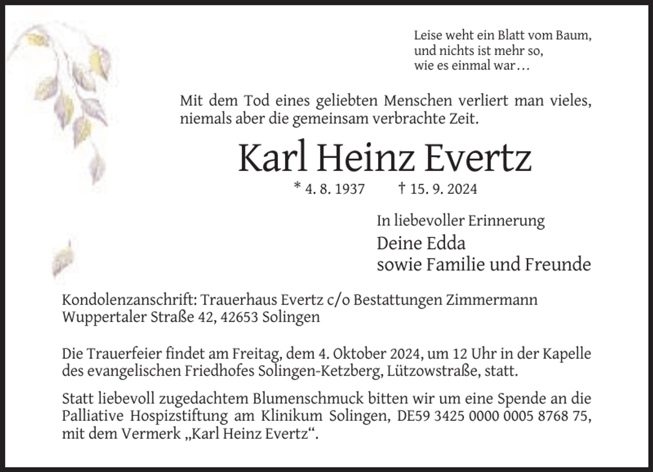 <p>Leise weht ein Blatt vom Baum,<br />und nichts ist mehr so,<br />wie es einmal war . . .</p><p>Mit dem Tod eines geliebten Menschen verliert man vieles,<br />niemals aber die gemeinsam verbrachte Zeit.</p><p>Karl Heinz Evertz<br />* 4. 8. 1937</p><p>† 15. 9. 2024<br />In liebevoller Erinnerung</p><p>Deine Edda<br />sowie Familie und Freunde<br />Kondolenzanschrift: Trauerhaus Evertz c/o Bestattungen Zimmermann<br />Wuppertaler Straße 42, 42653 Solingen<br />Die Trauerfeier findet am Freitag, dem 4. Oktober 2024, um 12 Uhr in der Kapelle<br />des evangelischen Friedhofes Solingen-Ketzberg, Lützowstraße, statt.<br />Statt liebevoll zugedachtem Blumenschmuck bitten wir um eine Spende an die<br />Palliative Hospizstiftung am Klinikum Solingen, DE59 3425 05 8768 75,<br />mit dem Vermerk „Karl Heinz Evertz“.</p>