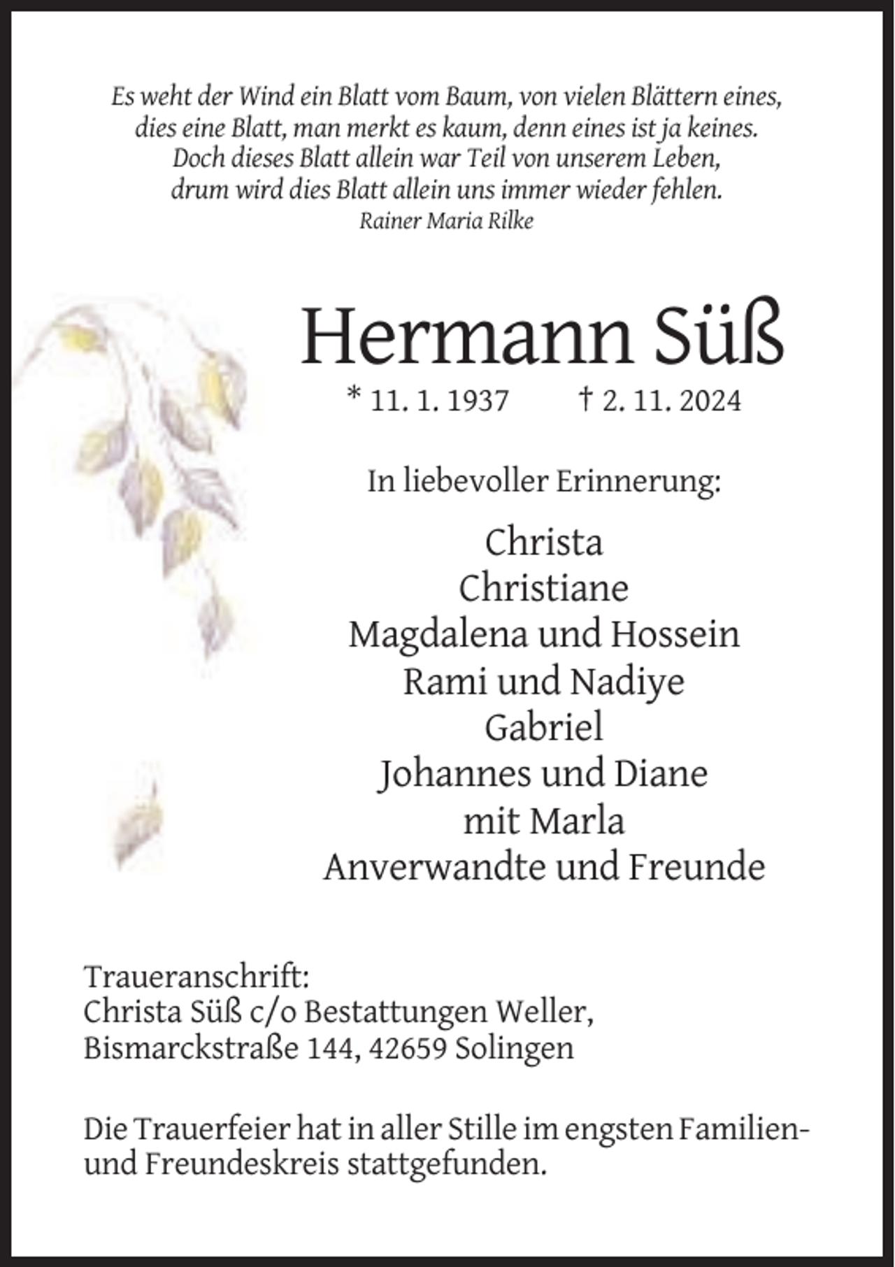 <p>Es weht der Wind ein Blatt vom Baum, von vielen Blättern eines,<br />dies eine Blatt, man merkt es kaum, denn eines ist ja keines.<br />Doch dieses Blatt allein war Teil von unserem Leben,<br />drum wird dies Blatt allein uns immer wieder fehlen.<br />Rainer Maria Rilke</p><p>Hermann Süß<br />* 11. 1. 1937</p><p>† 2. 11. 2024</p><p>In liebevoller Erinnerung:</p><p>Christa<br />Christiane<br />Magdalena und Hossein<br />Rami und Nadiye<br />Gabriel<br />Johannes und Diane<br />mit Marla<br />Anverwandte und Freunde<br />Traueranschrift:<br />Christa Süß c/o Bestattungen Weller,<br />Bismarckstraße 144, 42659 Solingen<br />Die Trauerfeier hat in aller Stille im engsten Familienund Freundeskreis stattgefunden.</p>