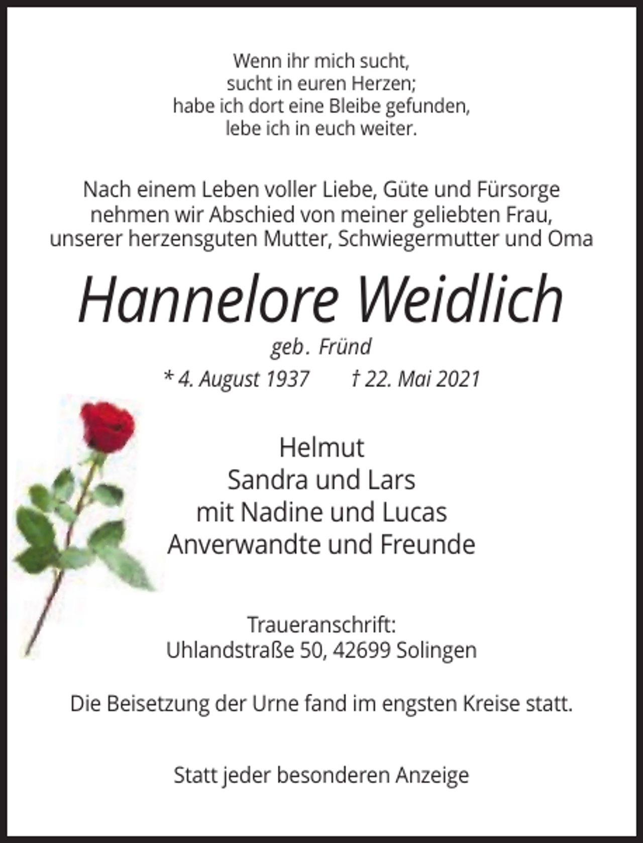<p>Wenn ihr mich sucht,<br />sucht in euren Herzen;<br />habe ich dort eine Bleibe gefunden,<br />lebe ich in euch weiter.</p><p>Nach einem Leben voller Liebe, Güte und Fürsorge<br />nehmen wir Abschied von meiner geliebten Frau,<br />unserer herzensguten Mutter, Schwiegermutter und Oma</p><p>Hannelore Weidlich<br />geb. Fründ<br />* 4. August 1937<br />† 22. Mai 2021</p><p>Helmut<br />Sandra und Lars<br />mit Nadine und Lucas<br />Anverwandte und Freunde<br />Traueranschrift:<br />Uhlandstraße 50, 42699 Solingen<br />Die Beisetzung der Urne fand im engsten Kreise statt.<br />Statt jeder besonderen Anzeige</p>