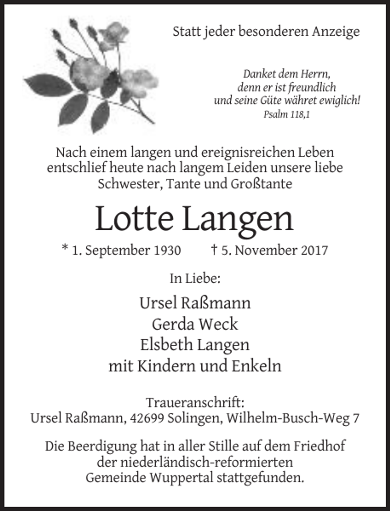 <p>Statt jeder besonderen Anzeige<br />Danket dem Herrn,<br />denn er ist freundlich<br />und seine Güte währet ewiglich!<br />Psalm 118,1</p><p>Nach einem langen und ereignisreichen Leben<br />entschlief heute nach langem Leiden unsere liebe<br />Schwester, Tante und Großtante</p><p>Lotte Langen<br />* 1. September 1930</p><p>† 5. November 2017</p><p>In Liebe:</p><p>Ursel Raßmann<br />Gerda Weck<br />Elsbeth Langen<br />mit Kindern und Enkeln<br />Traueranschrift:<br />Ursel Raßmann, 42699 Solingen, Wilhelm-Busch-Weg 7<br />Die Beerdigung hat in aller Stille auf dem Friedhof<br />der niederländisch-reformierten<br />Gemeinde Wuppertal stattgefunden.</p>