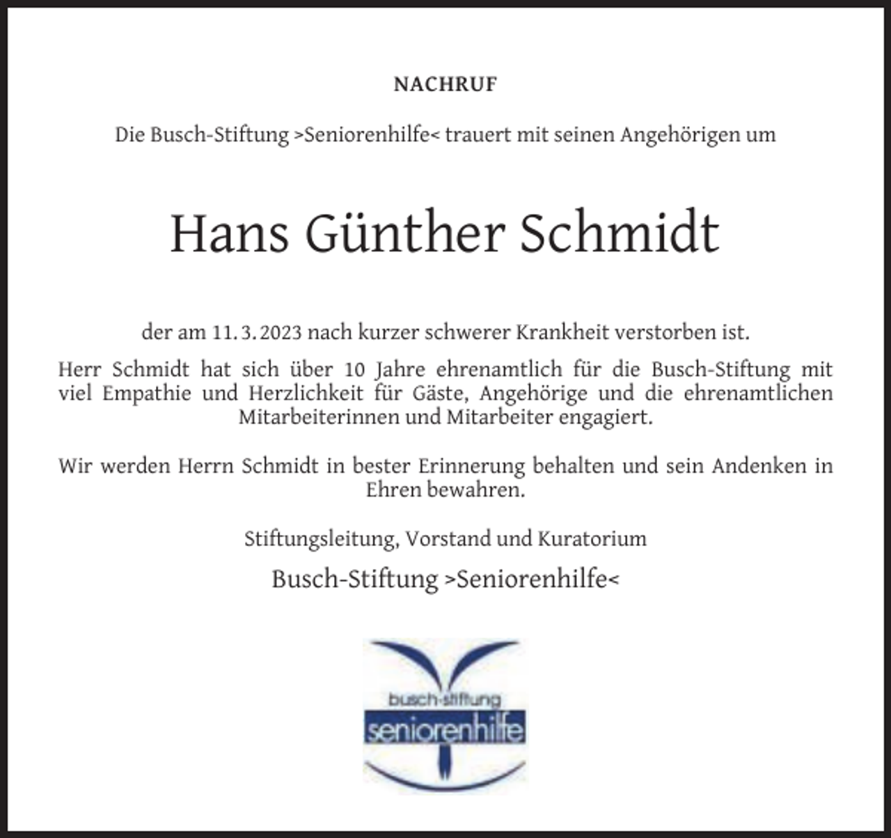 <p>NACHRUF<br />Die Busch-Stiftung >Seniorenhilfe< trauert mit seinen Angehörigen um</p><p>Hans Günther Schmidt<br />der am 11. 3. 2023 nach kurzer schwerer Krankheit verstorben ist.<br />Herr Schmidt hat sich über 10 Jahre ehrenamtlich für die Busch-Stiftung mit<br />viel Empathie und Herzlichkeit für Gäste, Angehörige und die ehrenamtlichen<br />Mitarbeiterinnen und Mitarbeiter engagiert.<br />Wir werden Herrn Schmidt in bester Erinnerung behalten und sein Andenken in<br />Ehren bewahren.<br />Stiftungsleitung, Vorstand und Kuratorium</p><p>Busch-Stiftung >Seniorenhilfe<</p>