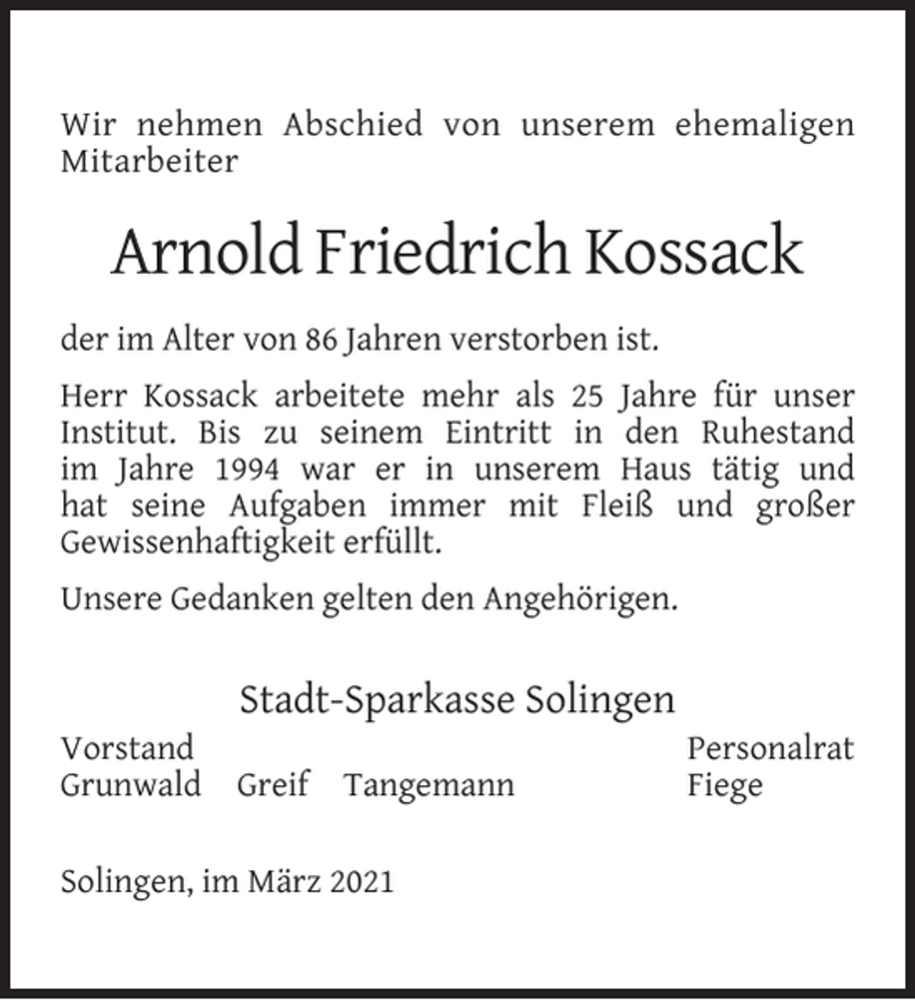<p>Wir nehmen Abschied von unserem ehemaligen<br />Mitarbeiter</p><p>Arnold Friedrich Kossack<br />der im Alter von 86 Jahren verstorben ist.<br />Herr Kossack arbeitete mehr als 25 Jahre für unser<br />Institut. Bis zu seinem Eintritt in den Ruhestand<br />im Jahre 1994 war er in unserem Haus tätig und<br />hat seine Aufgaben immer mit Fleiß und großer<br />Gewissenhaftigkeit erfüllt.<br />Unsere Gedanken gelten den Angehörigen.</p><p>Vorstand<br />Grunwald</p><p>Stadt-Sparkasse Solingen<br />Greif</p><p>Tangemann</p><p>Solingen, im März 2021</p><p>Personalrat<br />Fiege</p>