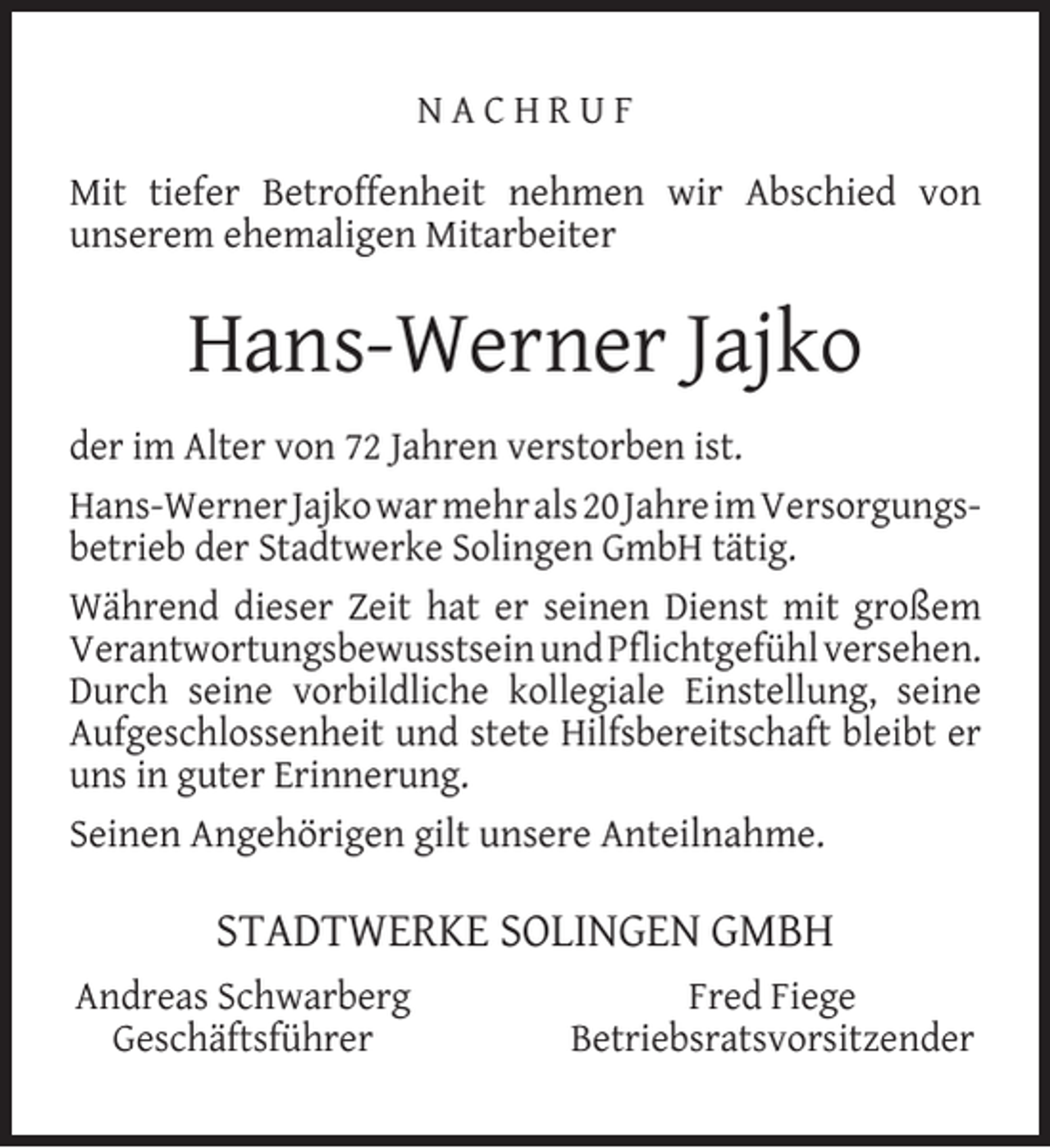 <p>NACHRUF<br />Mit tiefer Betroffenheit nehmen wir Abschied von<br />unserem ehemaligen Mitarbeiter</p><p>Hans-Werner Jajko<br />der im Alter von 72 Jahren verstorben ist.<br />Hans-Werner Jajko war mehr als 20 Jahre im Versorgungsbetrieb der Stadtwerke Solingen GmbH tätig.<br />Während dieser Zeit hat er seinen Dienst mit großem<br />Verantwortungsbewusstsein und Pﬂichtgefühl versehen.<br />Durch seine vorbildliche kollegiale Einstellung, seine<br />Aufgeschlossenheit und stete Hilfsbereitschaft bleibt er<br />uns in guter Erinnerung.<br />Seinen Angehörigen gilt unsere Anteilnahme.</p><p>STADTWERKE SOLINGEN GMBH<br />Andreas Schwarberg<br />Geschäftsführer</p><p>Fred Fiege<br />Betriebsratsvorsitzender</p>