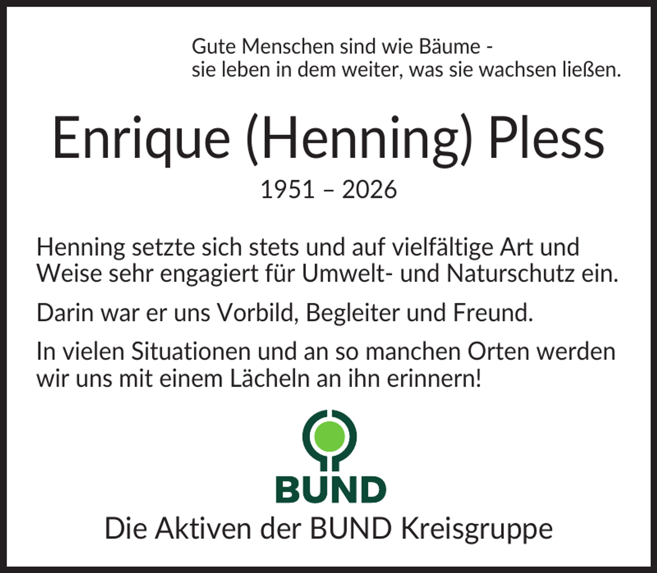 <p>Gute Menschen sind wie Bäume sie leben in dem weiter, was sie wachsen ließen.</p><p>Enrique (Henning) Pless<br />1951 – 2026<br />Henning setzte sich stets und auf vielfältige Art und<br />Weise sehr engagiert für Umwelt- und Naturschutz ein.<br />Darin war er uns Vorbild, Begleiter und Freund.<br />In vielen Situationen und an so manchen Orten werden<br />wir uns mit einem Lächeln an ihn erinnern!</p><p>Die Aktiven der BUND Kreisgruppe</p>