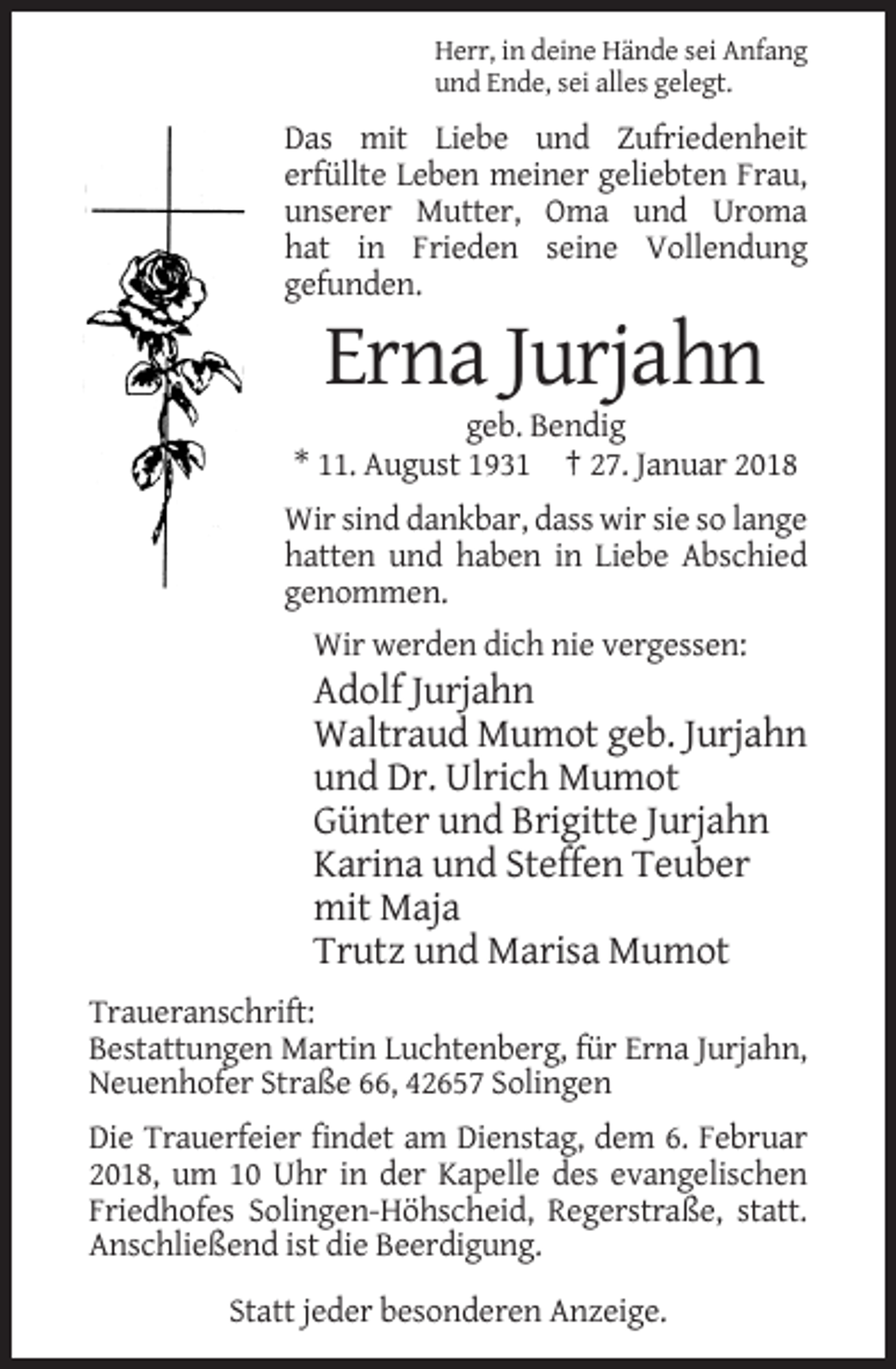 <p>Herr, in deine Hände sei Anfang<br />und Ende, sei alles gelegt.</p><p>Das mit Liebe und Zufriedenheit<br />erfüllte Leben meiner geliebten Frau,<br />unserer Mutter, Oma und Uroma<br />hat in Frieden seine Vollendung<br />gefunden.</p><p>Erna Jurjahn<br />geb. Bendig<br />* 11. August 1931 † 27. Januar 2018<br />Wir sind dankbar, dass wir sie so lange<br />hatten und haben in Liebe Abschied<br />genommen.<br />Wir werden dich nie vergessen:</p><p>Adolf Jurjahn<br />Waltraud Mumot geb. Jurjahn<br />und Dr. Ulrich Mumot<br />Günter und Brigitte Jurjahn<br />Karina und Steffen Teuber<br />mit Maja<br />Trutz und Marisa Mumot<br />Traueranschrift:<br />Bestattungen Martin Luchtenberg, für Erna Jurjahn,<br />Neuenhofer Straße 66, 42657 Solingen<br />Die Trauerfeier findet am Dienstag, dem 6. Februar<br />2018, um 10 Uhr in der Kapelle des evangelischen<br />Friedhofes Solingen-Höhscheid, Regerstraße, statt.<br />Anschließend ist die Beerdigung.<br />Statt jeder besonderen Anzeige.</p>