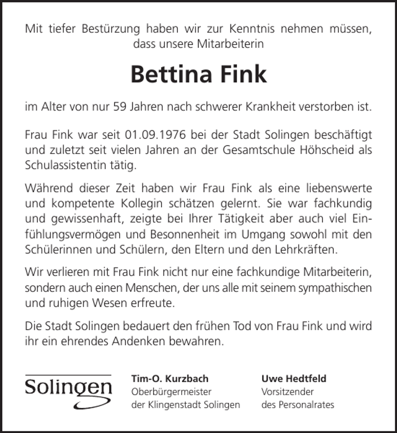 <p>Mit tiefer Bestürzung haben wir zur Kenntnis nehmen müssen,<br />dass unsere Mitarbeiterin</p><p>Bettina Fink<br />im Alter von nur 59 Jahren nach schwerer Krankheit verstorben ist.<br />Frau Fink war seit 01.09.1976 bei der Stadt Solingen beschäftigt<br />und zuletzt seit vielen Jahren an der Gesamtschule Höhscheid als<br />Schulassistentin tätig.<br />Während dieser Zeit haben wir Frau Fink als eine liebenswerte<br />und kompetente Kollegin schätzen gelernt. Sie war fachkundig<br />und gewissenhaft, zeigte bei Ihrer Tätigkeit aber auch viel Ein­<br />fühlungsvermögen und Besonnenheit im Umgang sowohl mit den<br />Schülerinnen und Schülern, den Eltern und den Lehrkräften.<br />Wir verlieren mit Frau Fink nicht nur eine fachkundige Mitarbeiterin,<br />sondern auch einen Menschen, der uns alle mit seinem sympathischen<br />und ruhigen Wesen erfreute.<br />Die Stadt Solingen bedauert den frühen Tod von Frau Fink und wird<br />ihr ein ehrendes Andenken bewahren.<br />Tim-O. Kurzbach<br />Oberbürgermeister<br />der Klingenstadt Solingen</p><p>Uwe Hedtfeld<br />Vorsitzender<br />des Personalrates</p>