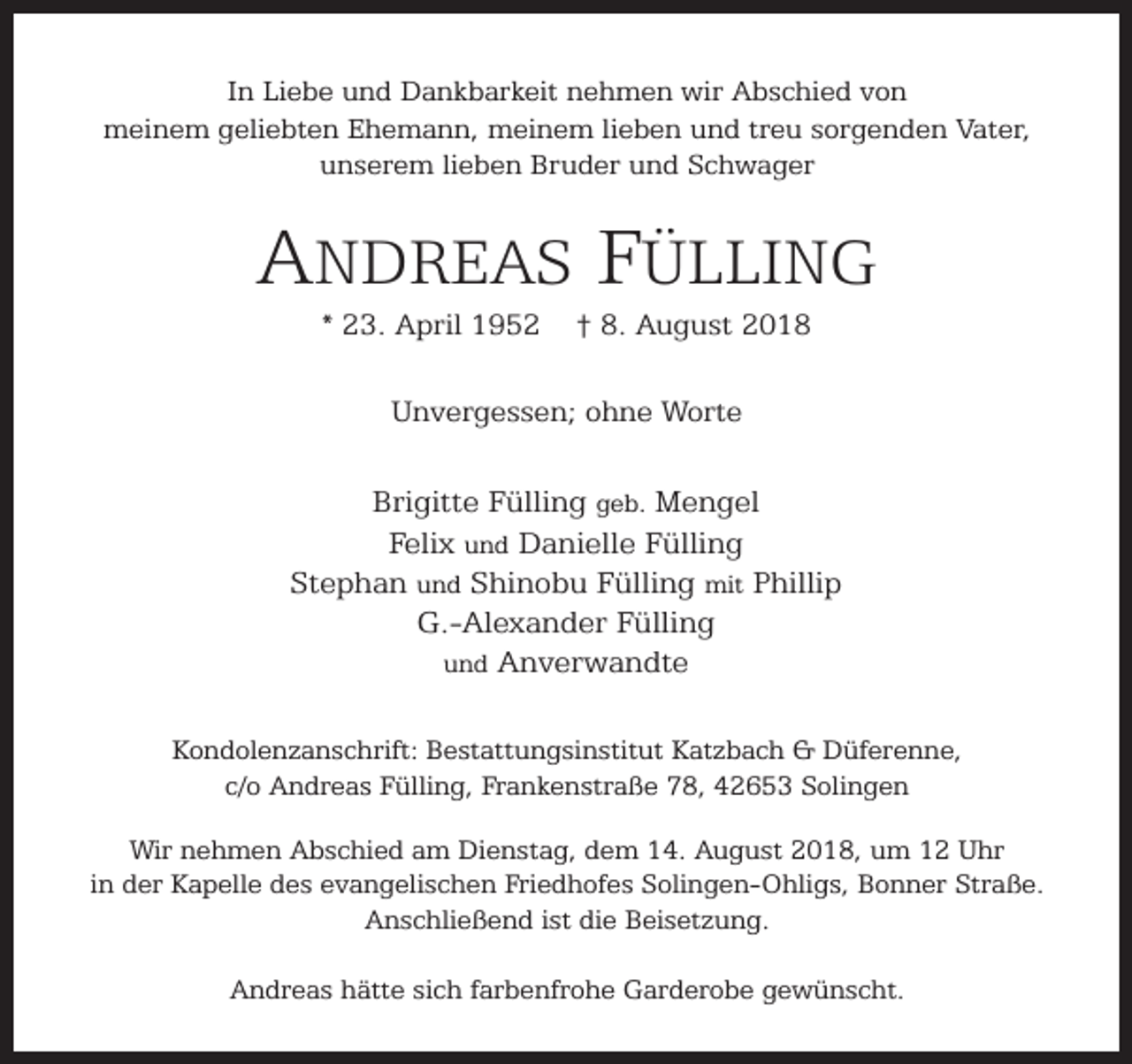 <p>In Liebe und Dankbarkeit nehmen wir Abschied von<br />meinem geliebten Ehemann, meinem lieben und treu sorgenden Vater,<br />unserem lieben Bruder und Schwager</p><p>ANDREAS FÜLLING<br />* 23. April 1952</p><p>† 8. August 2018</p><p>Unvergessen; ohne Worte</p><p>Brigitte Fülling geb. Mengel<br />Felix und Danielle Fülling<br />Stephan und Shinobu Fülling mit Phillip<br />G.-Alexander Fülling<br />und Anverwandte<br />Kondolenzanschrift: Bestattungsinstitut Katzbach &amp; Düferenne,<br />c/o Andreas Fülling, Frankenstraße 78, 42653 Solingen<br />Wir nehmen Abschied am Dienstag, dem 14. August 2018, um 12 Uhr<br />in der Kapelle des evangelischen Friedhofes Solingen-Ohligs, Bonner Straße.<br />Anschließend ist die Beisetzung.<br />Andreas hätte sich farbenfrohe Garderobe gewünscht.</p>