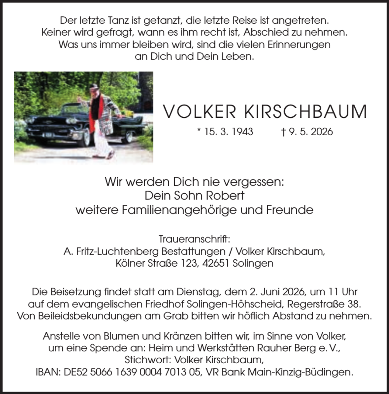 <p>Der letzte Tanz ist getanzt, die letzte Reise ist angetreten.<br />Keiner wird gefragt, wann es ihm recht ist, Abschied zu nehmen.<br />Was uns immer bleiben wird, sind die vielen Erinnerungen<br />an Dich und Dein Leben.</p><p>VOLKER KIRSCHBAUM<br />* 15. 3. 1943</p><p>† 9. 5. 2026</p><p>Wir werden Dich nie vergessen:<br />Dein Sohn Robert<br />weitere Familienangehörige und Freunde<br />Traueranschrift:<br />A. Fritz-Luchtenberg Bestattungen / Volker Kirschbaum,<br />Kölner Straße 123, 42651 Solingen<br />Die Beisetzung ﬁndet statt am Dienstag, dem 2. Juni 2026, um 11 Uhr<br />auf dem evangelischen Friedhof Solingen-Höhscheid, Regerstraße 38.<br />Von Beileidsbekundungen am Grab bitten wir höﬂich Abstand zu nehmen.<br />Anstelle von Blumen und Kränzen bitten wir, im Sinne von Volker,<br />um eine Spende an: Heim und Werkstätten Rauher Berg e. V.,<br />Stichwort: Volker Kirschbaum,<br />IBAN: DE52 5066 1639 0004 7013 05, VR Bank Main-Kinzig-Büdingen.</p>