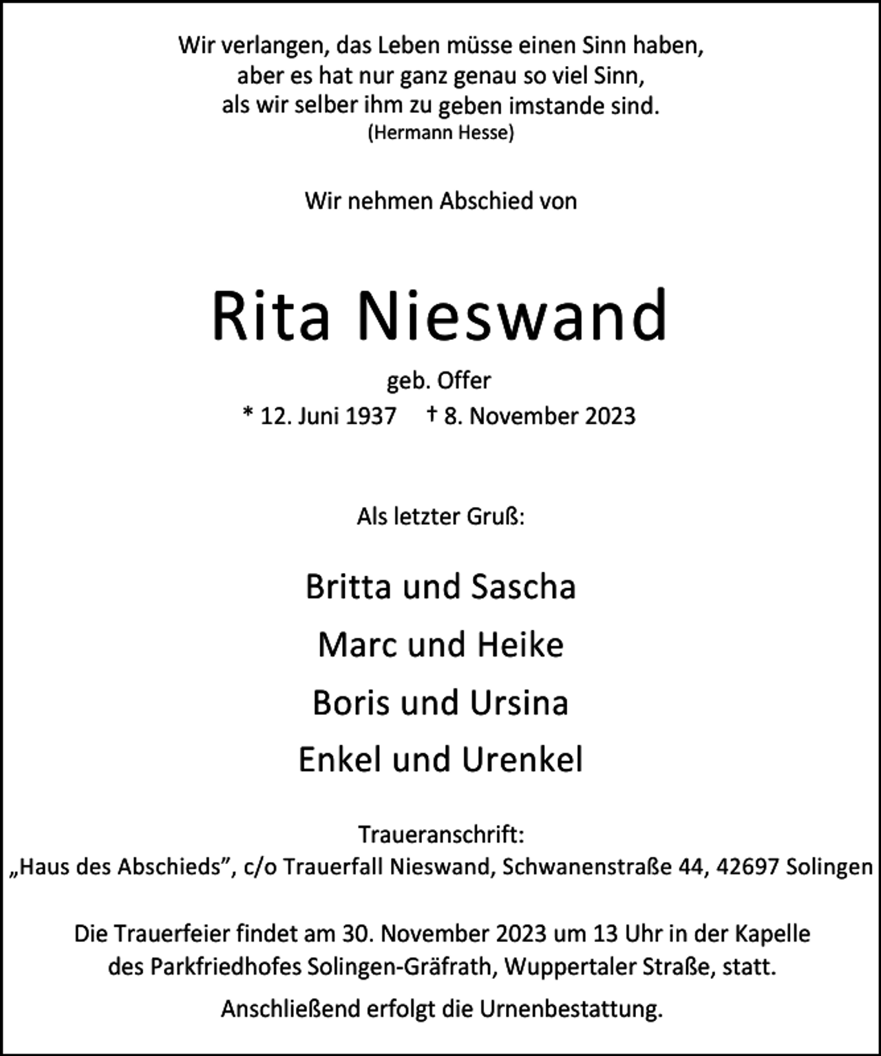 <p>Wir verlangen, das Leben müsse einen Sinn haben,<br />aber es hat nur ganz genau so viel Sinn,<br />als wir selber ihm zu geben imstande sind.<br />(Hermann Hesse)</p><p>Wir nehmen Abschied von</p><p>Rita Nieswand<br />geb. Offer<br />* 12. Juni 1937 † 8. November 2023</p><p>Als letzter Gruß:</p><p>Britta und Sascha<br />Marc und Heike<br />Boris und Ursina<br />Enkel und Urenkel<br />Traueranschrift:<br />„Haus des Abschieds”, c/o Trauerfall Nieswand, Schwanenstraße 44, 42697 Solingen<br />Die Trauerfeier findet am 30. November 2023 um 13 Uhr in der Kapelle<br />des Parkfriedhofes Solingen-Gräfrath, Wuppertaler Straße, statt.<br />Anschließend erfolgt die Urnenbestattung.</p>