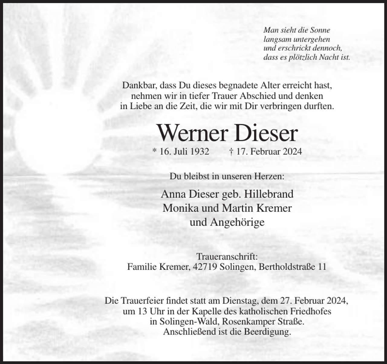 <p>Man sieht die Sonne<br />langsam untergehen<br />und erschrickt dennoch,<br />dass es plötzlich Nacht ist.</p><p>Dankbar, dass Du dieses begnadete Alter erreicht hast,<br />nehmen wir in tiefer Trauer Abschied und denken<br />in Liebe an die Zeit, die wir mit Dir verbringen durften.</p><p>Werner Dieser<br />* 16. Juli 1932</p><p>† 17. Februar 2024</p><p>Du bleibst in unseren Herzen:</p><p>Anna Dieser geb. Hillebrand<br />Monika und Martin Kremer<br />und Angehörige<br />Traueranschrift:<br />Familie Kremer, 42719 Solingen, Bertholdstraße 11</p><p>Die Trauerfeier findet statt am Dienstag, dem 27. Februar 2024,<br />um 13 Uhr in der Kapelle des katholischen Friedhofes<br />in Solingen-Wald, Rosenkamper Straße.<br />Anschließend ist die Beerdigung.</p>
