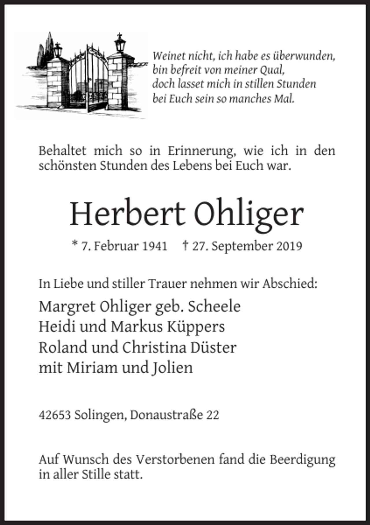 <p>Weinet nicht, ich habe es überwunden,<br />bin befreit von meiner Qual,<br />doch lasset mich in stillen Stunden<br />bei Euch sein so manches Mal.</p><p>Behaltet mich so in Erinnerung, wie ich in den<br />schönsten Stunden des Lebens bei Euch war.</p><p>Herbert Ohliger<br />* 7. Februar 1941 † 27. September 2019<br />In Liebe und stiller Trauer nehmen wir Abschied:</p><p>Margret Ohliger geb. Scheele<br />Heidi und Markus Küppers<br />Roland und Christina Düster<br />mit Miriam und Jolien<br />42653 Solingen, Donaustraße 22</p><p>Auf Wunsch des Verstorbenen fand die Beerdigung<br />in aller Stille statt.</p>