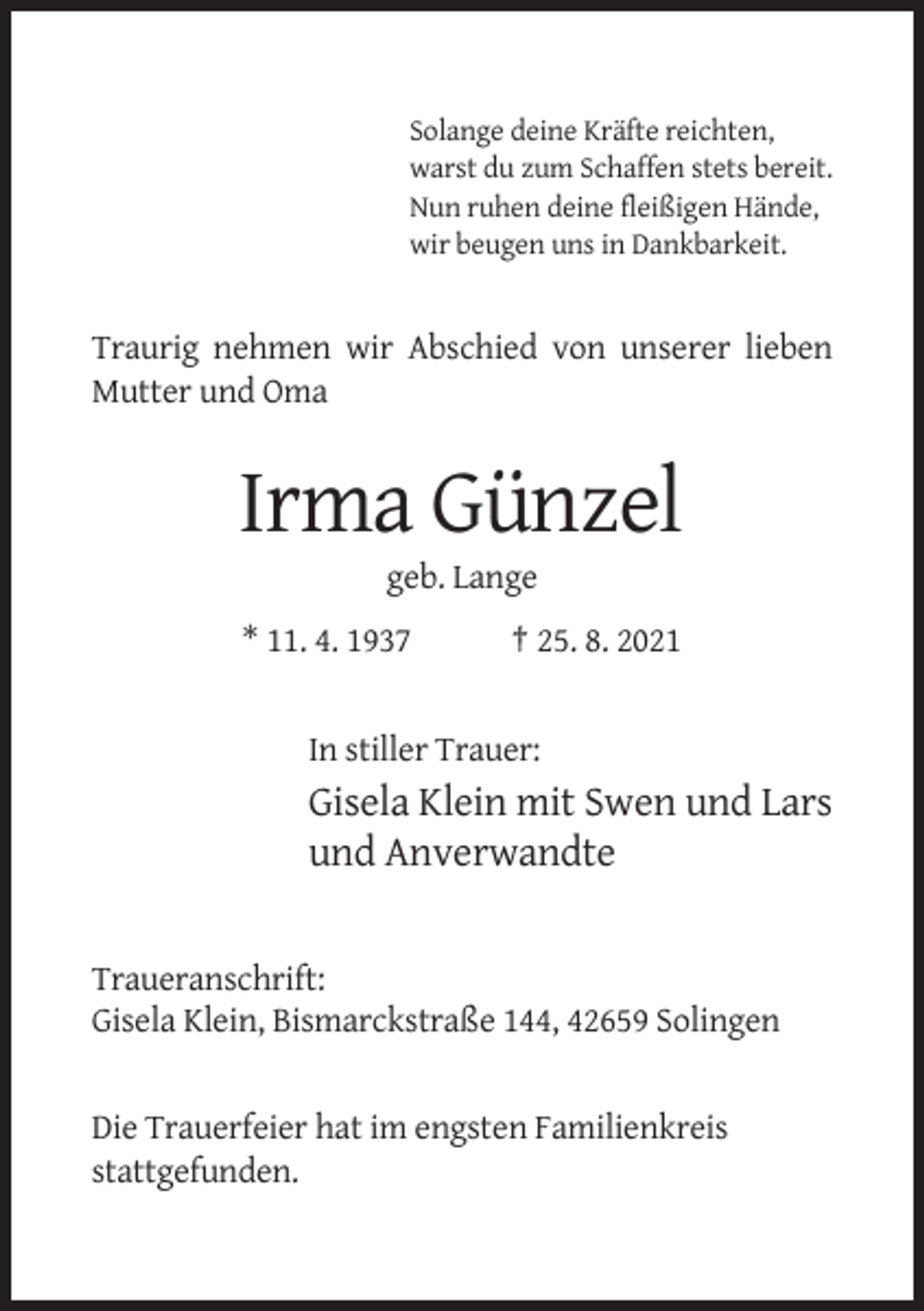 <p>Solange deine Kräfte reichten,<br />warst du zum Schaffen stets bereit.<br />Nun ruhen deine fleißigen Hände,<br />wir beugen uns in Dankbarkeit.</p><p>Traurig nehmen wir Abschied von unserer lieben<br />Mutter und Oma</p><p>Irma Günzel<br />geb. Lange<br />* 11. 4. 1937</p><p>† 25. 8. 2021</p><p>In stiller Trauer:</p><p>Gisela Klein mit Swen und Lars<br />und Anverwandte</p><p>Traueranschrift:<br />Gisela Klein, Bismarckstraße 144, 42659 Solingen</p><p>Die Trauerfeier hat im engsten Familienkreis<br />stattgefunden.</p>