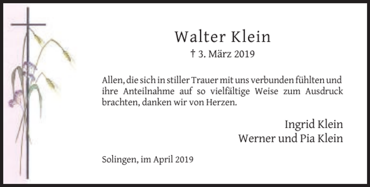 <p>Walter Klein<br />† 3. März 2019<br />Allen, die sich in stiller Trauer mit uns verbunden fühlten und<br />ihre Anteilnahme auf so vielfältige Weise zum Ausdruck<br />brachten, danken wir von Herzen.</p><p>Ingrid Klein<br />Werner und Pia Klein<br />Solingen, im April 2019</p>