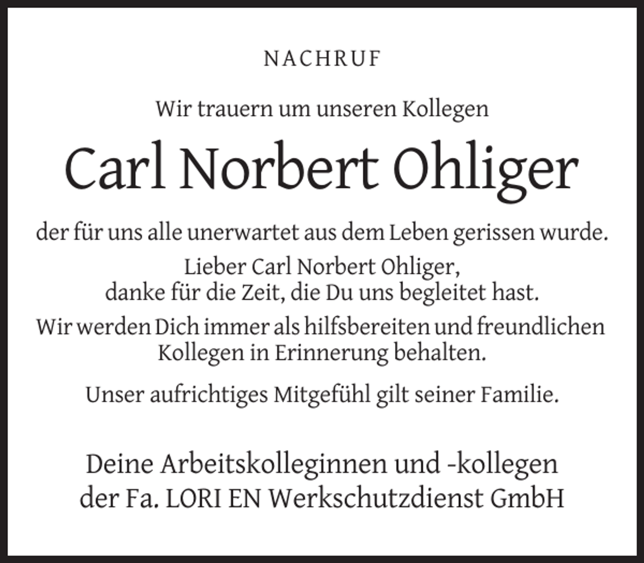 <p>NACHRUF<br />Wir trauern um unseren Kollegen</p><p>Carl Norbert Ohliger<br />der für uns alle unerwartet aus dem Leben gerissen wurde.<br />Lieber Carl Norbert Ohliger,<br />danke für die Zeit, die Du uns begleitet hast.<br />Wir werden Dich immer als hilfsbereiten und freundlichen<br />Kollegen in Erinnerung behalten.<br />Unser aufrichtiges Mitgefühl gilt seiner Familie.</p><p>Deine Arbeitskolleginnen und -kollegen<br />der Fa. LORI EN Werkschutzdienst GmbH</p>