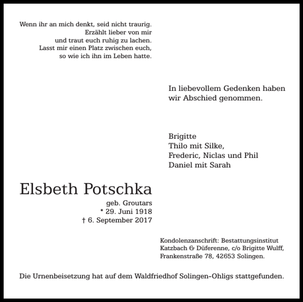 <p>Wenn ihr an mich denkt, seid nicht traurig.<br />Erzählt lieber von mir<br />und traut euch ruhig zu lachen.<br />Lasst mir einen Platz zwischen euch,<br />so wie ich ihn im Leben hatte.</p><p>In liebevollem Gedenken haben<br />wir Abschied genommen.</p><p>Brigitte<br />Thilo mit Silke,<br />Frederic, Niclas und Phil<br />Daniel mit Sarah</p><p>Elsbeth Potschka</p><p>geb. Groutars<br />* 29. Juni 1918<br />† 6. September 2017<br />Kondolenzanschrift: Bestattungsinstitut<br />Katzbach &amp; Düferenne, c/o Brigitte Wulff,<br />Frankenstraße 78, 42653 Solingen.</p><p>Die Urnenbeisetzung hat auf dem Waldfriedhof Solingen-Ohligs stattgefunden.</p>