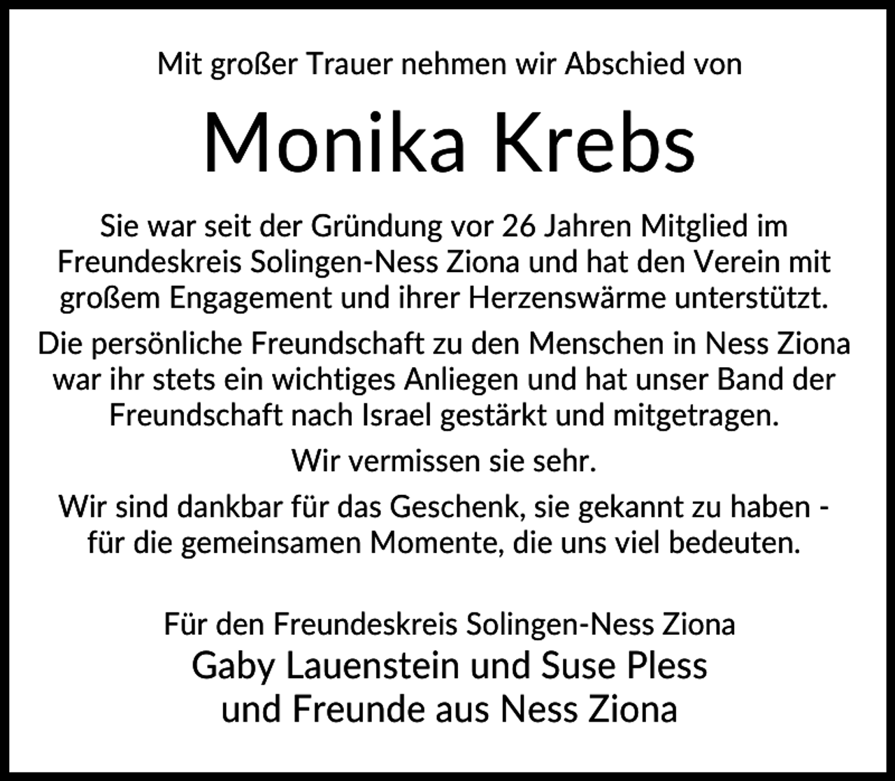 <p>Mit großer Trauer nehmen wir Abschied von</p><p>Monika Krebs<br />Sie war seit der Gründung vor 26 Jahren Mitglied im<br />Freundeskreis Solingen-Ness Ziona und hat den Verein mit<br />großem Engagement und ihrer Herzenswärme unterstützt.<br />Die persönliche Freundschaft zu den Menschen in Ness Ziona<br />war ihr stets ein wichtiges Anliegen und hat unser Band der<br />Freundschaft nach Israel gestärkt und mitgetragen.<br />Wir vermissen sie sehr.<br />Wir sind dankbar für das Geschenk, sie gekannt zu haben für die gemeinsamen Momente, die uns viel bedeuten.<br />Für den Freundeskreis Solingen-Ness Ziona</p><p>Gaby Lauenstein und Suse Pless<br />und Freunde aus Ness Ziona</p>