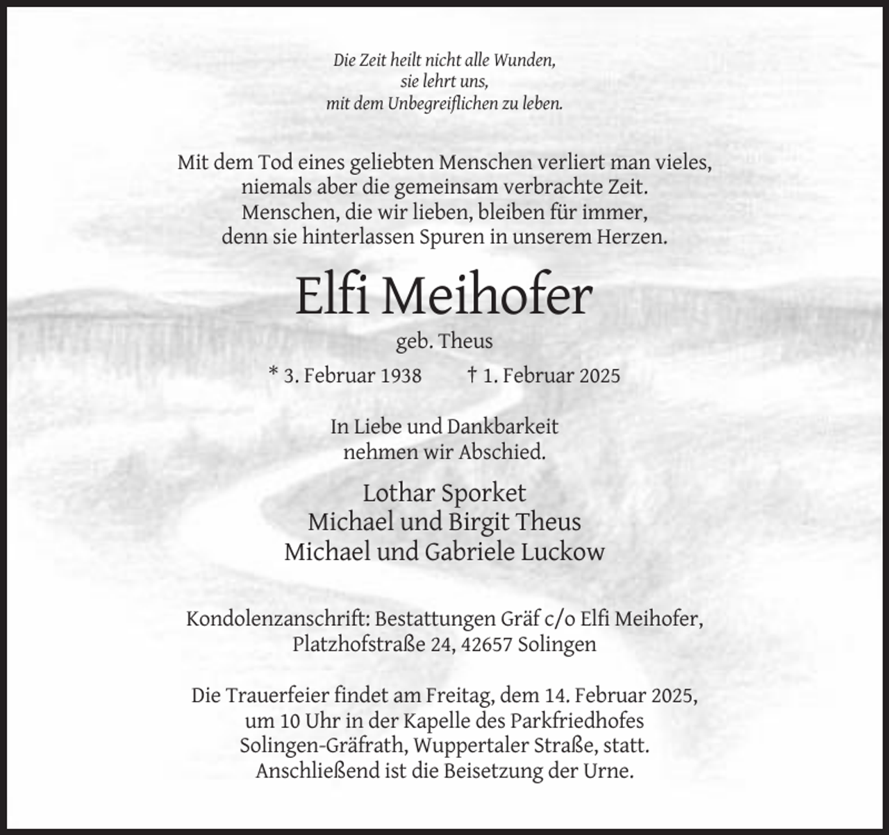 <p>Die Zeit heilt nicht alle Wunden,<br />sie lehrt uns,<br />mit dem Unbegreiflichen zu leben.</p><p>Mit dem Tod eines geliebten Menschen verliert man vieles,<br />niemals aber die gemeinsam verbrachte Zeit.<br />Menschen, die wir lieben, bleiben für immer,<br />denn sie hinterlassen Spuren in unserem Herzen.</p><p>Elfi Meihofer<br />geb. Theus<br />* 3. Februar 1938<br />† 1. Februar 2025<br />In Liebe und Dankbarkeit<br />nehmen wir Abschied.</p><p>Lothar Sporket<br />Michael und Birgit Theus<br />Michael und Gabriele Luckow<br />Kondolenzanschrift: Bestattungen Gräf c/o Elfi Meihofer,<br />Platzhofstraße 24, 42657 Solingen<br />Die Trauerfeier findet am Freitag, dem 14. Februar 2025,<br />um 10 Uhr in der Kapelle des Parkfriedhofes<br />Solingen-Gräfrath, Wuppertaler Straße, statt.<br />Anschließend ist die Beisetzung der Urne.</p>