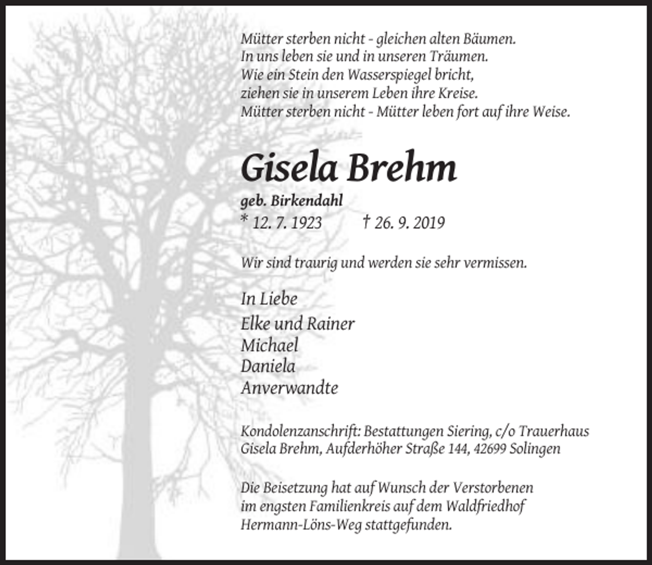 <p>Mütter sterben nicht - gleichen alten Bäumen.<br />In uns leben sie und in unseren Träumen.<br />Wie ein Stein den Wasserspiegel bricht,<br />ziehen sie in unserem Leben ihre Kreise.<br />Mütter sterben nicht - Mütter leben fort auf ihre Weise.</p><p>Gisela Brehm<br />geb. Birkendahl</p><p>* 12. 7. 1923</p><p>† 26. 9. 2019</p><p>Wir sind traurig und werden sie sehr vermissen.</p><p>In Liebe<br />Elke und Rainer<br />Michael<br />Daniela<br />Anverwandte<br />Kondolenzanschrift: Bestattungen Siering, c/o Trauerhaus<br />Gisela Brehm, Aufderhöher Straße 144, 42699 Solingen<br />Die Beisetzung hat auf Wunsch der Verstorbenen<br />im engsten Familienkreis auf dem Waldfriedhof<br />Hermann-Löns-Weg stattgefunden.</p>