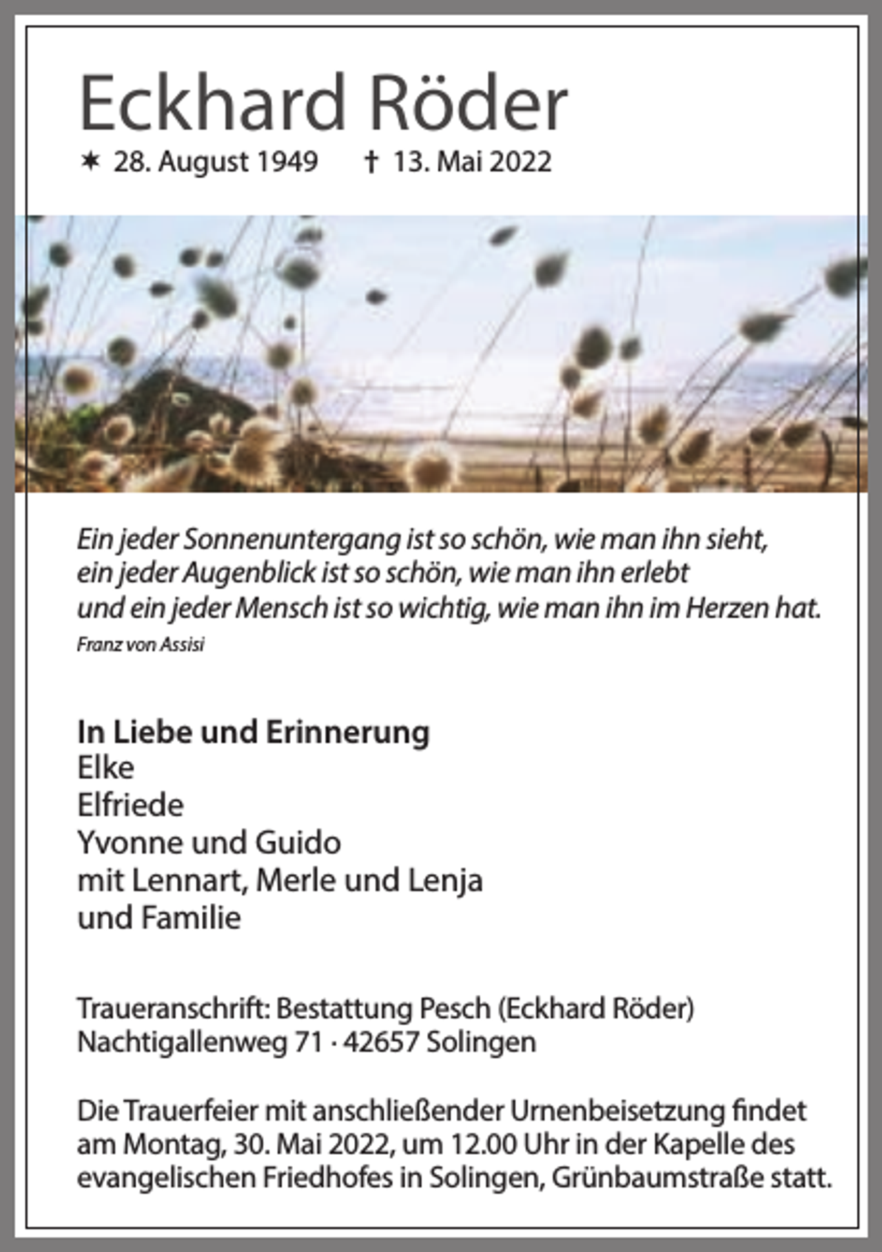 <p>Eckhard Röder<br /> 28. August 1949</p><p>† 13. Mai 2022</p><p>Ein jeder Sonnenuntergang ist so schön, wie man ihn sieht,<br />ein jeder Augenblick ist so schön, wie man ihn erlebt<br />und ein jeder Mensch ist so wichtig, wie man ihn im Herzen hat.<br />Franz von Assisi</p><p>In Liebe und Erinnerung<br />Elke<br />Elfriede<br />Yvonne und Guido<br />mit Lennart, Merle und Lenja<br />und Familie<br />Traueranschrift: Bestattung Pesch (Eckhard Röder)<br />Nachtigallenweg 71 . 42657 Solingen<br />Die Trauerfeier mit anschließender Urnenbeisetzung findet<br />am Montag, 30. Mai 2022, um 12.00 Uhr in der Kapelle des<br />evangelischen Friedhofes in Solingen, Grünbaumstraße statt.</p>