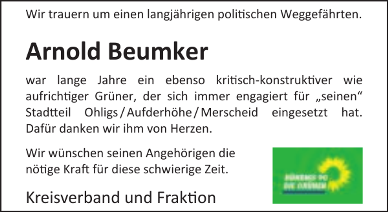 <p>Wir trauern um einen langjährigen politischen Weggefährten.</p><p>Arnold Beumker<br />war lange Jahre ein ebenso kritisch-konstruktiver wie<br />aufrichtiger Grüner, der sich immer engagiert für „seinen“<br />Stadtteil Ohligs / Aufderhöhe / Merscheid eingesetzt hat.<br />Dafür danken wir ihm von Herzen.<br />Wir wünschen seinen Angehörigen die<br />nötige Kraft für diese schwierige Zeit.</p><p>Kreisverband und Fraktion</p>