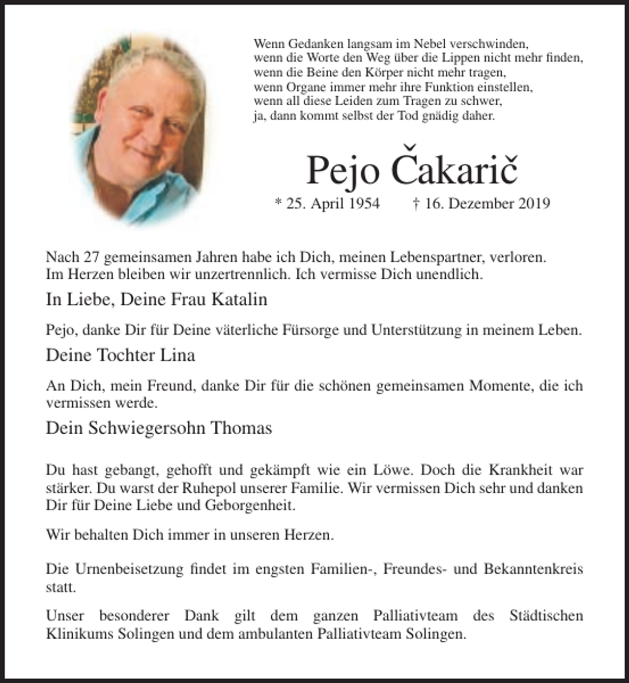 <p>Wenn Gedanken langsam im Nebel verschwinden,<br />wenn die Worte den Weg über die Lippen nicht mehr finden,<br />wenn die Beine den Körper nicht mehr tragen,<br />wenn Organe immer mehr ihre Funktion einstellen,<br />wenn all diese Leiden zum Tragen zu schwer,<br />ja, dann kommt selbst der Tod gnädig daher.</p><p>Pejo Cˇakaricˇ<br />* 25. April 1954</p><p>† 16. Dezember 2019</p><p>Nach 27 gemeinsamen Jahren habe ich Dich, meinen Lebenspartner, verloren.<br />Im Herzen bleiben wir unzertrennlich. Ich vermisse Dich unendlich.</p><p>In Liebe, Deine Frau Katalin<br />Pejo, danke Dir für Deine väterliche Fürsorge und Unterstützung in meinem Leben.</p><p>Deine Tochter Lina<br />An Dich, mein Freund, danke Dir für die schönen gemeinsamen Momente, die ich<br />vermissen werde.</p><p>Dein Schwiegersohn Thomas<br />Du hast gebangt, gehofft und gekämpft wie ein Löwe. Doch die Krankheit war<br />stärker. Du warst der Ruhepol unserer Familie. Wir vermissen Dich sehr und danken<br />Dir für Deine Liebe und Geborgenheit.<br />Wir behalten Dich immer in unseren Herzen.<br />Die Urnenbeisetzung findet im engsten Familien-, Freundes- und Bekanntenkreis<br />statt.<br />Unser besonderer Dank gilt dem ganzen Palliativteam des Städtischen<br />Klinikums Solingen und dem ambulanten Palliativteam Solingen.</p>