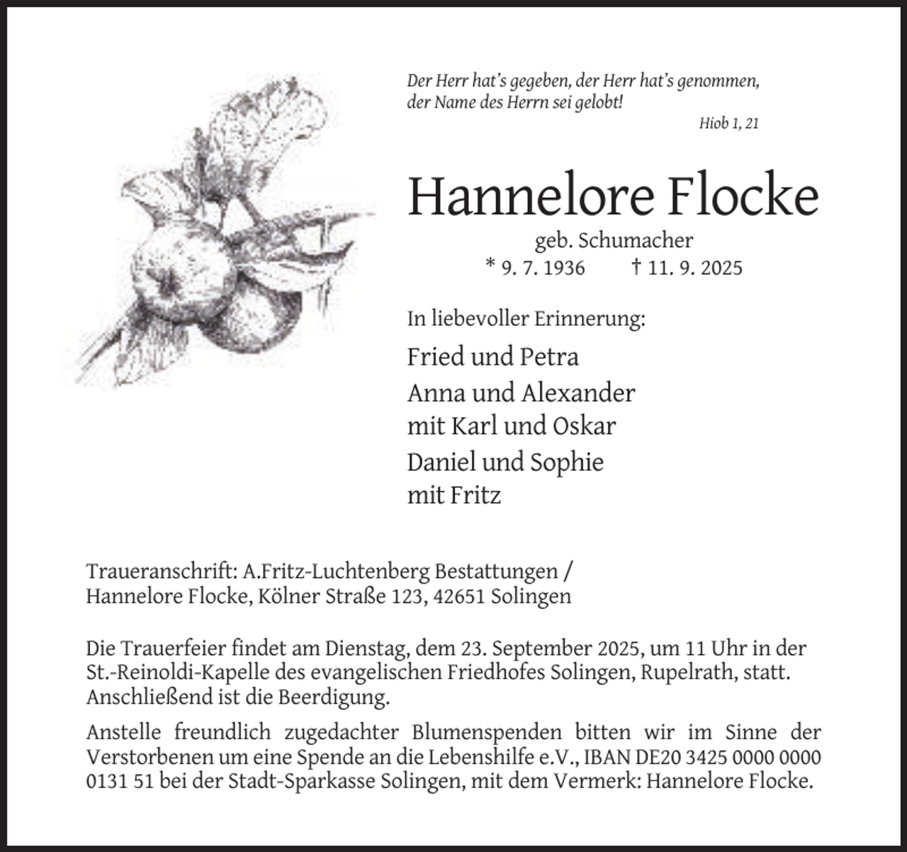 <p>Der Herr hat’s gegeben, der Herr hat’s genommen,<br />der Name des Herrn sei gelobt!<br />Hiob 1, 21</p><p>Hannelore Flocke<br />geb. Schumacher<br />* 9. 7. 1936<br />† 11. 9. 2025<br />In liebevoller Erinnerung:</p><p>Fried und Petra<br />Anna und Alexander<br />mit Karl und Oskar<br />Daniel und Sophie<br />mit Fritz<br />Traueranschrift: A.Fritz-Luchtenberg Bestattungen /<br />Hannelore Flocke, Kölner Straße 123, 42651 Solingen<br />Die Trauerfeier findet am Dienstag, dem 23. September 2025, um 11 Uhr in der<br />St.-Reinoldi-Kapelle des evangelischen Friedhofes Solingen, Rupelrath, statt.<br />Anschließend ist die Beerdigung.<br />Anstelle freundlich zugedachter Blumenspenden bitten wir im Sinne der<br />Verstorbenen um eine Spende an die Lebenshilfe e.V., IBAN DE20 3425<br />0131 51 bei der Stadt-Sparkasse Solingen, mit dem Vermerk: Hannelore Flocke.</p>
