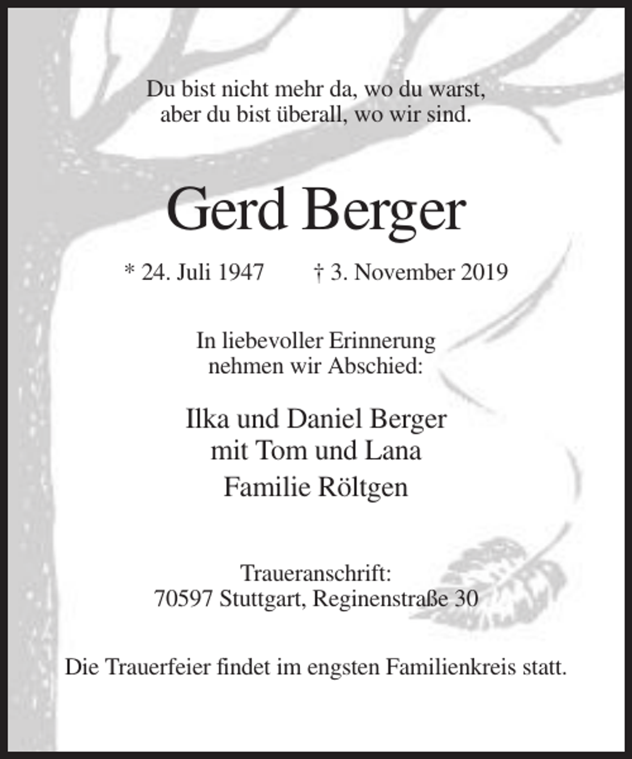 <p>Du bist nicht mehr da, wo du warst,<br />aber du bist überall, wo wir sind.</p><p>Gerd Berger<br />* 24. Juli 1947</p><p>† 3. November 2019</p><p>In liebevoller Erinnerung<br />nehmen wir Abschied:</p><p>Ilka und Daniel Berger<br />mit Tom und Lana<br />Familie Röltgen<br />Traueranschrift:<br />70597 Stuttgart, Reginenstraße 30<br />Die Trauerfeier findet im engsten Familienkreis statt.</p>