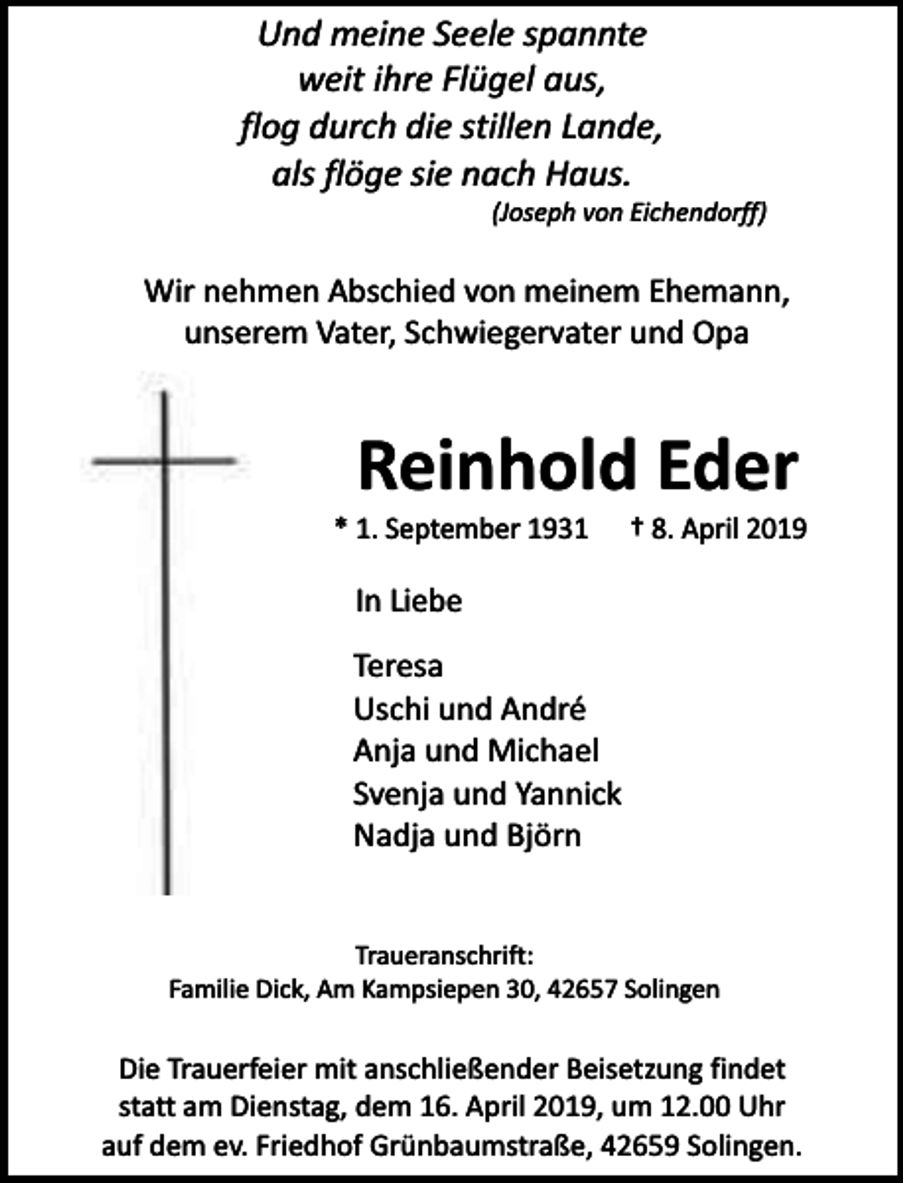 <p>Und meine Seele spannte<br />weit ihre Flügel aus,<br />flog durch die stillen Lande,<br />als flöge sie nach Haus.</p><p>(Joseph von Eichendorff)</p><p>Wir nehmen Abschied von meinem Ehemann,<br />unserem Vater, Schwiegervater und Opa</p><p>Reinhold Eder</p><p>* 1. September 1931</p><p>† 8. April 2019</p><p>In Liebe<br />Teresa<br />Uschi und André<br />Anja und Michael<br />Svenja und Yannick<br />Nadja und Björn<br />Traueranschrift:<br />Familie Dick, Am Kampsiepen 30, 42657 Solingen</p><p>Die Trauerfeier mit anschließender Beisetzung findet<br />statt am Dienstag, dem 16. April 2019, um 12.00 Uhr<br />auf dem ev. Friedhof Grünbaumstraße, 42659 Solingen.</p>