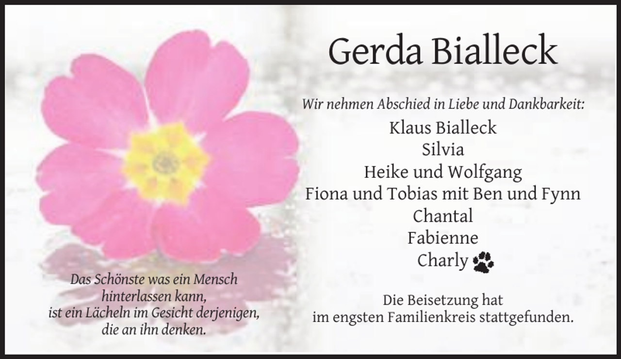 <p>Gerda Bialleck<br />Wir nehmen Abschied in Liebe und Dankbarkeit:</p><p>Klaus Bialleck<br />Silvia<br />Heike und Wolfgang<br />Fiona und Tobias mit Ben und Fynn<br />Chantal<br />Fabienne<br />Charly<br />Das Schönste was ein Mensch<br />hinterlassen kann,<br />ist ein Lächeln im Gesicht derjenigen,<br />die an ihn denken.</p><p>Die Beisetzung hat<br />im engsten Familienkreis stattgefunden.</p>
