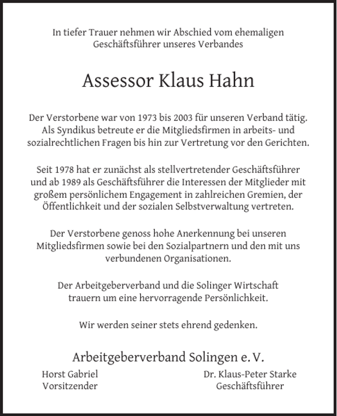<p>In tiefer Trauer nehmen wir Abschied vom ehemaligen<br />Geschäftsführer unseres Verbandes</p><p>Assessor Klaus Hahn<br />Der Verstorbene war von 1973 bis 2003 für unseren Verband tätig.<br />Als Syndikus betreute er die Mitgliedsﬁrmen in arbeits- und<br />sozialrechtlichen Fragen bis hin zur Vertretung vor den Gerichten.<br />Seit 1978 hat er zunächst als stellvertretender Geschäftsführer<br />und ab 1989 als Geschäftsführer die Interessen der Mitglieder mit<br />großem persönlichem Engagement in zahlreichen Gremien, der<br />Öffentlichkeit und der sozialen Selbstverwaltung vertreten.<br />Der Verstorbene genoss hohe Anerkennung bei unseren<br />Mitgliedsﬁrmen sowie bei den Sozialpartnern und den mit uns<br />verbundenen Organisationen.<br />Der Arbeitgeberverband und die Solinger Wirtschaft<br />trauern um eine hervorragende Persönlichkeit.<br />Wir werden seiner stets ehrend gedenken.</p><p>Arbeitgeberverband Solingen e. V.<br />Horst Gabriel<br />Vorsitzender</p><p>Dr. Klaus-Peter Starke<br />Geschäftsführer</p>